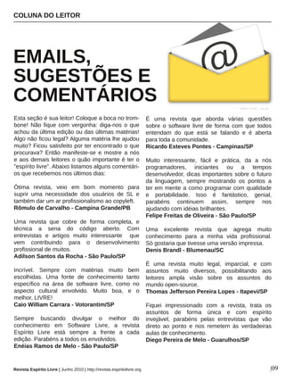 Esta seção é sua leitor! Coloque a boca no trom­
bone! Não fique com vergonha: diga­nos o que 
achou da última edição ou das últimas matérias! 
Algo não ficou legal? Alguma matéria lhe ajudou 
muito? Ficou satisfeito por ter encontrado o que 
procurava?  Então  manifeste­se  e  mostre  a  nós 
e aos demais leitores o quão importante é ter o 
"espírito livre". Abaixo listamos alguns comentári­
os que recebemos nos últimos dias:
Ótima  revista,  veio  em  bom  momento  para 
suprir  uma  necessidade  dos  usuários  de  SL  e 
também dar um ar profissionalismo ao copyleft.
Rômulo de Carvalho ­ Campina Grande/PB
Uma  revista  que  cobre  de  forma  completa,  e 
técnica  a  sena  do  código  aberto.  Com 
entrevistas  e  artigos  muito  interessante    que 
vem  contribuindo  para  o  desenvolvimento 
profissional de muitos.
Adilson Santos da Rocha ­ São Paulo/SP
Incrível.  Sempre  com  matérias  muito  bem 
escolhidas.  Uma  fonte  de  conhecimento  tanto 
específico  na  área  de  software  livre,  como  no 
aspecto  cultural  envolvido.  Muito  boa,  e  o 
melhor, LIVRE!
Caio William Carrara ­ Votorantim/SP
Sempre  buscando  divulgar  o  melhor  do 
conhecimento  em  Software  Livre,  a  revista 
Espírito  Livre  está  sempre  a  frente  a  cada 
edição. Parabéns a todos os envolvidos.
Enéias Ramos de Melo ­ São Paulo/SP
É  uma  revista  que  aborda  várias  questões 
sobre  o  software  livre  de  forma  com  que  todos 
entendam  do  que  está  se  falando  e  é  aberta 
para toda a comunidade.
Ricardo Esteves Pontes ­ Campinas/SP
Muito  interessante,  fácil  e  prática,  da  a  nós 
programadores,  iniciantes  ou  a  tempos 
desenvolvedor, dicas importantes sobre o futuro 
da  linguagem,  sempre  mostrando  os  pontos  a 
ter em mente a como programar com qualidade 
e  portabilidade.  Isso  é  fantástico,  genial, 
parabéns  continuem  assim,  sempre  nos 
ajudando com idéias brilhantes.
Felipe Freitas de Oliveira ­ São Paulo/SP
Uma  excelente  revista  que  agrega  muito 
conhecimento  para  a  minha  vida  profissional. 
Só gostaria que tivesse uma versão impressa.
Denis Brandl ­ Blumenau/SC
É  uma  revista  muito  legal,  imparcial,  e  com 
assuntos  muito  diversos,  possibilitando  aos 
leitores  ampla  visão  sobre  os  assuntos  do 
mundo open­source.
Thomas Jefferson Pereira Lopes ­ Itapevi/SP
Fiquei  impressionado  com  a  revista,  trata  os 
assuntos  de  forma  única  e  com  espírito 
invejável,  parabéns  pelas  entrevistas  que  vão 
direto  ao  ponto  e  nos  remetem  às  verdadeiras 
aulas de conhecimento.
Diego Pereira de Melo ­ Guarulhos/SP
COLUNA DO LEITOR
EMAILS, 
SUGESTÕES E 
COMENTÁRIOS Ayhan YILDIZ ­ sxc.hu
|09Revista Espírito Livre | Junho 2010 | http://revista.espiritolivre.org
 