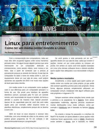 MULTIMÍDIA ∙ LINUX PARA ENTRETENIMENTO
Revista Espírito Livre | Junho 2010 | http://revista.espiritolivre.org |90
Com a miniaturização dos computadores, cada vez
mais eles vêm ocupando lugares onde nunca havíamos
pensado antes. Há algum tempo alguém pensou que seria
interessante ter um computador dedicado ao
entretenimento, como assistir vídeos, ouvir música e ver
fotos, seja a partir de conteúdo que a pessoa já
previamente possuía ou através da Internet. A este tipo de
computador foi dado o nome de media center e, com um
equipamento deste em sua sala de estar, você poderá
aposentar seu aparelho de DVD e ter muito mais opções
de lazer para toda a família.
Um media center é um computador como qualquer
outro e sua diferença para um computador pessoal é a
forma de uso. Ele provê uma interface de aparelho
eletrônico comum, acessado pela TV com um controle
remoto, sem necessidade de mouse e teclado, de forma a
atender o usuário da maneira mais natural possível.
Apesar de ter capacidade para tal, você não verá neles
opção para, por exemplo, editar arquivos textos ou
planilhas eletrônicas, simplesmente porque ele se destina
a outro uso.
Além de tocar os seus arquivos e acessar sites
multimídia, com uma entrada de vídeo ou de antena, você
poderá gravar programas de TV em exibição e até
pausar/retroceder/avançar a programação!
Se você gostou e está pensando em ter um
aparelho destes em sua sala de estar, saiba que existem 2
opções: montar um por conta própria ou comprar um
pronto. Em ambos os casos você terá opções baseadas
em Linux e/ou demais softwares livres e deverá escolher
qual a opção mais adequada a sua necessidade e disposi­
ção.
Media centers montados
Inicialmente, a única opção para quem queria um
media center era montar por conta própria, já que ainda
não existiam aparelhos prontos para este propósito. Desta
forma, algumas pessoas simplesmente utilizavam um
computador comum, instalavam nele algum software para
este propósito e o ligavam à TV.
Sempre existiram várias soluções livres sendo que
a primeira a se popularizar foi o MythTV. Com várias
capacidades multimídia, algumas pessoas resolveram
montar distribuições Linux neste software, como por
exemplo o Mythbuntu que é baseado no famoso Ubuntu
Linux.
No entanto o tempo foi passando e a interface do
MythTV foi ficando um pouto datada e outras opções mais
modernas foram aparecendo, como o XBMC. Atualmente
existe também o Boxee, que é baseado no XBMC
Divulgação
LLiinnuuxx ppaarraa eennttrreetteenniimmeennttoo
Como ter um media center movido a Linux
Por Rodrigo Carvalho
MMUULLTTIIMMÍÍDDIIAA ∙∙ LLIINNUUXX PPAARRAA EENNTTRREETTEENNIIMMEENNTTOO
 