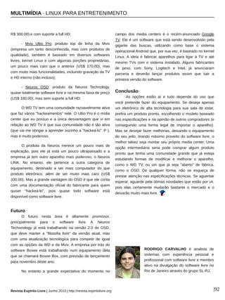 MULTIMÍDIA ∙ LINUX PARA ENTRETENIMENTO
Revista Espírito Livre | Junho 2010 | http://revista.espiritolivre.org |92
R$ 300,00) e com suporte a full HD;
­ Mvix Ultio Pro: produto top de linha da Mvix
(empresa um tanto desconhecida, mas com produtos de
qualidade), também é baseado em diversos softwares
livres, kernel Linux e com algumas porções proprietárias,
um pouco mais caro que o anterior (US$ 170,00), mas
com muito mais funcionalidades, incluindo gravação da TV
e HD interno (não incluso);
­ Neuros OSD: produto da Neuros Technology,
quase totalmente software livre e na mesma faixa de preço
(US$ 180,00), mas sem suporte a full HD;
O WD TV tem uma comunidade razoavelmente ativa
que faz vários "hackeamentos" nele. O Ultio Pro é o mídia
center que eu possuo e a única desvantagem que vi em
relação ao WD TV é que sua comunidade não é tão ativa
(que vai me obrigar a aprender sozinho a "hackeá­lo" :P ),
mas é muito poderoso.
O produto da Neuros merece um pouco mais de
explicação, pois ele já está um pouco ultrapassado e a
empresa já tem outro aparelho mais poderoso, o Neuros
LINK. No entanto, ele pertence a outra categoria de
equipamento, destinado a ser mais computador do que
produto eletrônico, além de ser muito mais caro (US$
330,00). Mas a grande vantagem do OSD é que ele conta
com uma documentação oficial do fabricante para quem
quiser "hackeá­lo", pois quase todo software está
disponível como software livre.
Futuro
O futuro nesta área é altamente promissor,
principalmente para o software livre. A Neuros
Techonology já está trabalhando na versão 2.0 do OSD,
que deve manter a "filosofia livre" da versão atual, mas
com uma atualização tecnológica para competir de igual
com as opções da WD e da Mvix. A empresa por trás do
software Boxee está trabalhando num equipamento dela
que se chamará Boxee Box, com previsão de lançamento
para novembro deste ano.
No entanto a grande expectativa do momento no
campo dos media centers é o recém­anunciado Google
TV. Ele é um software que está sendo desenvolvido pela
gigante das buscas, utilizando como base o sistema
operacional Android que, por sua vez, é baseado no kernel
Linux. A ideia é fabricar aparelhos para ligar à TV e até
mesmo TVs com o sistema instalado. Alguns fabricantes
de peso, com Sony, Logitech e Intel, já anunciaram
parceria e deverão lançar produtos assim que sair a
primeira versão do software.
Conclusão
As opções estão aí e tudo depende do uso que
você pretende fazer do equipamento. Se deseja apenas
um eletrônico de alta tecnologia para sua sala de estar,
prefira um produto pronto, escolhendo o modelo baseado
nas especificações e na opinião de outros compradores (e
conseguindo uma forma legal de importar o aparelho).
Mas se desejar fazer melhorias, deixando o equipamento
do seu jeito, tirando máximo proveito do software livre, o
melhor talvez seja montar seu próprio media center. Uma
opção intermediária seria pode comprar algum produto
pronto que tenha uma comunidade grande que já esteja
estudando formas de modificar e melhorar o aparelho,
como o WD TV, ou um que já seja "aberto" de fábrica,
como o OSD. De qualquer forma, não se esqueça de
prestar atenção nas especificações técnicas. Se aguentar
esperar, aguarde pela ótimas novidades que estão por vir,
pois elas certamente mudarão bastante o mercado e o
deixarão muito mais livre.
RODRIGO CARVALHO é analista de
sistemas com experiência pessoal e
profissional com software livre e membro
ativo na divulgação do software livre no
Rio de Janeiro através do grupo SL­RJ.
 