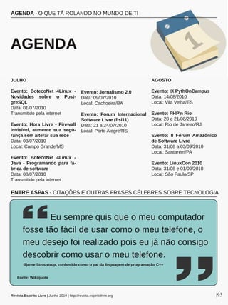 JULHO
Evento:  BotecoNet  4Linux  ­ 
Novidades  sobre  o  Post­
greSQL
Data: 01/07/2010
Transmitido pela internet
Evento:  Hora  Livre  ­  Firewall 
invisível,  aumente  sua  segu­
rança sem alterar sua rede
Data: 03/07/2010
Local: Campo Grande/MS 
Evento:  BotecoNet  4Linux  ­ 
Java  ­  Programando  para  fá­
brica de software
Data: 08/07/2010
Transmitido pela internet
Evento: Jornalismo 2.0
Data: 09/07/2010
Local: Cachoeira/BA
Evento:  Fórum  Internacional 
Software Livre (fisl11)
Data: 21 a 24/07/2010
Local: Porto Alegre/RS
AGOSTO
Evento: IX PythOnCampus
Data: 14/08/2010
Local: Vila Velha/ES
Evento: PHP'n Rio
Data: 20 e 21/08/2010
Local: Rio de Janeiro/RJ
Evento:  II  Fórum  Amazônico 
de Software Livre
Data: 31/08 a 03/09/2010
Local: Santarém/PA
Evento: LinuxCon 2010
Data: 31/08 e 01/09/2010
Local: São Paulo/SP
AGENDA ∙ O QUE TÁ ROLANDO NO MUNDO DE TI
 AGENDA
Revista Espírito Livre | Junho 2010 | http://revista.espiritolivre.org |95
          Eu sempre quis que o meu computador 
fosse tão fácil de usar como o meu telefone, o 
meu desejo foi realizado pois eu já não consigo 
descobrir como usar o meu telefone.
Bjarne Stroustrup, conhecido como o pai da linguagem de programação C++
Fonte: Wikiquote
ENTRE ASPAS ∙ CITAÇÕES E OUTRAS FRASES CÉLEBRES SOBRE TECNOLOGIA
 