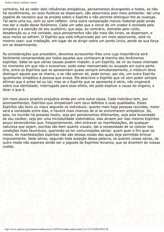 Senhor Adrien, médium vidente
contrário, há ao redor dele influências antipáticas, pensamentos divergentes e hostis, se não
há recolhimento, os raios fluídicos se dispersam, são absorvidos pelo meio ambiente: daí uma
espécie de nevoeiro que se projeta sobre o Espírito e não permite distinguir-lhe as nuanças.
Tal seria uma luz, com ou sem refletor. Uma outra comparação menos material pode ainda
nos dar a razão desse fenômeno. Cada um sabe que a verve de um orador é excitada pela
simpatia e a atenção de seu auditório; que seja, ao contrário, distraído pelo ruído,
desatenção ou a má vontade, seus pensamentos não são mais tão livres, se dispersam, e
seus meios os sofrem. O Espírito que está influenciado por um meio absorvente, está no
mesmo caso: sua irradiação, em lugar de se dirigir sobre um ponto único, perde de sua força
em se disseminando.
Às considerações que precedem, devemos acrescentar-lhes uma cuja importância será
facilmente compreendida por todos aqueles que conhecem a marcha dos fenômenos
espíritas. Sabe-se que várias causas podem impedir, a um Espírito, de vir ao nosso chamado
no momento em que nós o evocamos: pode estar reencarnado ou ocupado em outra parte.
Ora, entre os Espíritos que se apresentam quase sempre simultaneamente, o médium deve
distinguir aquele que se chama, e se não estiver ali, pode tomar, por ele, um outro Espírito
igualmente simpático à pessoa que evoca. Ele descreve o Espírito que vê sem poder sempre
afirmar que é antes tal ou tal; mas se o Espírito que se apresenta é sério, não enganará
sobre sua identidade; interrogado para esse efeito, ele pode explicar a causa do engano, e
dizer o que é.
Um meio pouco propício prejudica ainda por uma outra causa. Cada indivíduo tem, por
acompanhantes, Espíritos que simpatizam com seus defeitos e suas qualidades. Esses
Espíritos são bons ou maus segundo os indivíduos; quanto mais haja pessoas reunidas, maior
será a variedade entre elas, e haverá mais chances de aí se encontrarem antipáticos. Se,
pois, na reunião há pessoas hostis, seja por pensamentos difamantes, seja pela leviandade
de seu caráter, seja por uma incredulidade sistemática, elas atraem por isso mesmo Espíritos
pouco benevolentes que, freqüentemente, vêm entravar as manifestações, de qualquer
natureza que sejam, escritas tão bem quanto visuais; daí a necessidade de se colocar nas
condições mais favoráveis, querendo-se ter comunicações sérias: quem quer o fim quer os
meios. As manifestações espíritas não são dessas coisas das quais seja permitido brincar
impunemente. Sede sérios, segundo toda acepção dessa palavra, se quereis coisas sérias, de
outro modo não espereis senão ser o joguete de Espíritos levianos, que se divertem às vossas
custas.
http://www.espirito.org.br/portal/codificacao/re/1859/01b-senhor-adrien.html (3 of 3)7/4/2004 09:05:50
 