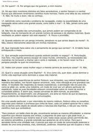 Senhor Poitevin, aeronauta
15. Por quem? - R. Por amigos que me guiaram, a mim mesmo.
16. Há aqui dois inventores distintos em fatos aeronáuticos, o senhor Sanson e o senhor
Ducroz que obtiveram rendimento científico muito honroso. Fazeis uma idéia do seu sistema?
- R. Não; há muito a dizer; não os conheço.
17. Admitindo como resolvido o problema da navegação, credes na possibilidade de uma
navegação aérea sobre uma grande escala, como sobre o mar? - R. Não, jamais como pelo
telégrafo.
18. Não falo da rapidez das comunicações, que jamais podem ser comparadas às do
telégrafo, mas do transporte de um grande número de pessoas e de objetos materiais. Quais
resultados se podem esperar sob esse aspecto? - R. Pouco e prontidão.
19. Quando estáveis em um perigo iminente, pensáveis no que serieis depois da morte? - R.
Não; estava inteiramente absorvido em minhas manobras.
20. Que impressão fazia sobre vós o pensamento do perigo que corríeis? - R. O hábito havia
enfraquecido o medo.
21. Que sensação experimentáveis quando estáveis perdido no espaço? - R. Perturbação,
mas feliz; meu espírito parecia escapar do vosso mundo; entretanto, as necessidades das
manobras me tornavam a chamar sob o vento à realidade, e me faziam recair na fria e
perigosa posição na qual me encontrava.
22. Vedes com prazer vossa mulher seguir a mesma carreira de aventura vossa? - R. Não.
23. Qual é a vossa situação como Espírito? - R. Vivo como vós, quer dizer, posso dominar a
minha vida espiritual como dominais a vossa vida material.
Nota. As curiosas experiências do senhor Poitevin, sua intrepidez, sua notável habilidade na
manobra dos balões, nos faziam esperar encontrar, nele, mais elevação e uma grandeza nas
idéias. O resultado não respondeu às nossas expectativas; a aerostação não era para ele,
como se pôde ver, senão uma indústria, um modo de viver por um gênero particular de
espetáculo; todas as suas faculdades estavam concentradas sobre os meios de excitar a
curiosidade pública. É assim que, nessas conversas de além-túmulo, as previsões,
freqüentemente, se desenrolam; ora ultrapassam, ora acha-se menos do que se esperava,
prova evidente da independência das comunicações.
Em uma sessão particular, e por intermédio do mesmo médium, Poitevin ditou os conselhos
seguintes para realizar a promessa que vinha de fazer, cada um poderá apreciar-lhe o valor;
nós os damos como objeto de estudo sobre a natureza dos Espíritos, e não por seu mérito
científico mais que contestável.
"Para conduzir um balão cheio de gás, encontrareis sempre as maiores dificuldades: a imensa
superfície que oferece exposta aos ventos, a pequenez do peso que o gás pode levar, a
fraqueza do envoltório que reclama esse ar sutil; todas essas causas jamais permitirão dar,
ao sistema aerostático, a grande extensão que gostaríeis de vê-lo tomar. Para que o
aerostato tenha uma utilidade real, é preciso que seja um modo de comunicação poderoso e
dotado de uma certa presteza, mas, sobretudo, poderoso. Dissemos que ele ocupava o meio
http://www.espirito.org.br/portal/codificacao/re/1859/04g-senhor-poitevin.html (2 of 4)7/4/2004 09:10:07
 
