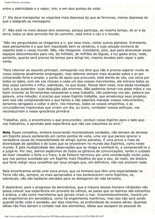 Senhor Poitevin, aeronauta
entre a eletricidade e o vapor; sim, e em dois pontos de vista:
1º. Ele deve transportar os viajantes mais depressa do que as ferrovias, menos depressa do
que o telégrafo as mensagens.
2º. Não está no meio desses dois sistemas, porque participa, ao mesmo tempo, do ar e da
terra, todos os dois servindo-lhe de caminho: está entre o céu e o mundo.
"Não me perguntastes se chegaríeis a ir, por esse meio, visitar outros planetas. Entretanto,
esse pensamento é o que tem inquietado bem os cérebros, e cuja solução encheria de
espanto todo o vosso mundo. Não, não chegareis. Considerai, pois, que para atravessar esses
espaços desconhecidos para vós, de milhões, de milhões de léguas, a luz gasta anos; vede,
portanto, quanto será preciso de tempo para atingi-los, mesmo levados pelo vapor e pelo
vento.
"Para retornar ao assunto principal, começando vos direi que não é preciso esperar muito do
vosso sistema atualmente empregado; mas obtereis sempre mais atuando sobre o ar por
compressão forte e ampla; o ponto de apoio que procurais, está diante de vós, vos cerca por
todos os lados, com ele vos chocais a cada um dos vossos movimentos, ele entrava todos os
dias vosso caminho e influi, sobretudo, no que locais. Pensai bem nisso, tirai desta revelação
tudo o que puderdes: suas deduções são enormes. Não podemos tomar-vos pelas mãos e vos
fazer inventar as ferramentas necessárias a esse trabalho, não podemos vos dar, palavra por
palavra, uma indução; é preciso que vosso Espírito trabalhe, que amadureça seus projetos,
sem isso não compreenderíeis o que faríeis e não saberíeis manejar vossos instrumentos;
seríamos obrigados a voltar e abrir, nós mesmos, todos os vossos empenhos, e as
circunstâncias imprevistas que viriam um dia, ou outro, combater vossos esforços, vos
reconduziriam a vossa ignorância primária
'Trabalhai, pois, e encontrareis o que procurardes: conduzi vosso Espírito para o lado que-
vos indicamos, e aprendei pela experiência que não vos induzimos ao erro."
Nota. Esses conselhos, embora encerrando incontestáveis verdades, não deixam de denotar
um Espírito pouco esclarecido em certos pontos de vista, uma vez que parece ignorar a
verdadeira causa da impossibilidade de atingir outros planetas. É uma prova a mais da
diversidade de aptidões e de luzes que se encontram no mundo dos Espíritos, como neste
mundo. É pela multiplicidade das observações que se chega a conhecê-lo, a compreendê-lo e
a julgá-lo. Por isso, damos espécimes de todos os gêneros de comunicações, tendo o cuidado
de fazer ressaltar o forte e o fraco. A de Poitevin terminou por uma consideração muito justa
que nos parece suscitada por um Espírito mais filosófico do que o seu; de resto, ele dissera
que faria redigir seus conselhos por seus amigos que, em definitivo, não nos ensinam nada.
Nela encontramos ainda uma nova prova, que os homens que têm uma especialidade na
Terra não são, sempre, os mais apropriados a nos esclarecerem como Espíritos, se,
sobretudo, não são bastante elevados para se desligarem da vida terrestre.
É deplorável, para o progresso da aeronáutica, que a maioria desses homens intrépidos não
possa colocar sua experiência em proveito da ciência, ao passo que os teóricos são estranhos
à prática, e são como marinheiros que jamais viram o mar. Incontestavelmente, haverá um
dia engenheiros em aerostática, como há engenheiros marítimos, mas isso não será senão
quando terão visto e sondado, por eles mesmos, as profundezas do oceano aéreo. Quantas
idéias não lhes dariam o contato real dos elementos, idéias que escapam às pessoas do
http://www.espirito.org.br/portal/codificacao/re/1859/04g-senhor-poitevin.html (3 of 4)7/4/2004 09:10:07
 