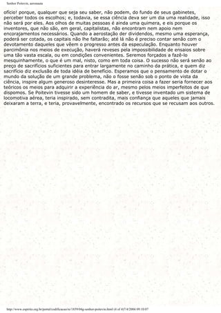 Senhor Poitevin, aeronauta
ofício! porque, qualquer que seja seu saber, não podem, do fundo de seus gabinetes,
perceber todos os escolhos; e, todavia, se essa ciência deva ser um dia uma realidade, isso
não será por eles. Aos olhos de muitas pessoas é ainda uma quimera, e eis porque os
inventores, que não são, em geral, capitalistas, não encontram nem apoio nem
encorajamentos necessários. Quando a aerostação der dividendos, mesmo uma esperança,
poderá ser cotada, os capitais não lhe faltarão; até lá não é preciso contar senão com o
devotamento daqueles que vêem o progresso antes da especulação. Enquanto houver
parcimônia nos meios de execução, haverá reveses pela impossibilidade de ensaios sobre
uma tão vasta escala, ou em condições convenientes. Seremos forçados a fazê-lo
mesquinhamente, o que é um mal, nisto, como em toda coisa. O sucesso não será senão ao
preço de sacrifícios suficientes para entrar largamente no caminho da prática, e quem diz
sacrifício diz exclusão de toda idéia de benefício. Esperamos que o pensamento de dotar o
mundo da solução de um grande problema, não o fosse senão sob o ponto de vista da
ciência, inspire algum generoso desinteresse. Mas a primeira coisa a fazer seria fornecer aos
teóricos os meios para adquirir a experiência do ar, mesmo pelos meios imperfeitos de que
dispomos. Se Poitevin tivesse sido um homem de saber, e tivesse inventado um sistema de
locomotiva aérea, teria inspirado, sem contradita, mais confiança que aqueles que jamais
deixaram a terra, e teria, provavelmente, encontrado os recursos que se recusam aos outros.
http://www.espirito.org.br/portal/codificacao/re/1859/04g-senhor-poitevin.html (4 of 4)7/4/2004 09:10:07
 
