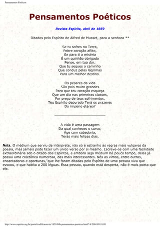 Pensamentos Poéticos
Pensamentos Poéticos
Revista Espírita, abril de 1859
Ditados pelo Espírito de Alfred de Musset, para a senhora **
Se tu sofres na Terra,
Pobre coração aflito,
Se para ti a miséria
É um quinhão obrigado
Pense, em tua dor,
Que tu segues o caminho
Que conduz pelas lágrimas
Para um melhor destino.
Os pesares da vida
São pois muito grandes
Para que teu coração esqueça
Que um dia nas primeiras classes,
Por preço de teus sofrimentos,
Teu Espírito depurado Terá os prazeres
Do império etéreo?
A vida é uma passagem
Da qual conheces o curso;
Age com sabedoria,
Terás mais felizes dias.
Nota. O médium que serviu de intérprete, não só é estranho às regras mais vulgares da
poesia, mas jamais pode fazer um único verso por si mesmo. Escreve-os com uma facilidade
extraordinária sob o ditado dos Espíritos, e embora seja médium há pouco tempo, delas já
possui uma coletânea numerosa, das mais interessantes. Nós as vimos, entre outras,
encantadoras e oportunas,"que lhe foram ditadas pelo Espírito de uma pessoa viva que
evocou, e que habita a 200 léguas. Essa pessoa, quando está desperta, não é mais poeta que
ele.
http://www.espirito.org.br/portal/codificacao/re/1859/04h-pensamentos-poeticos.html7/4/2004 09:10:09
 