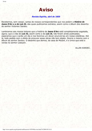 Aviso
Aviso
Revista Espírita, abril de 1859
Recebemos, sem cessar, cartas de nossos correspondentes que nos pedem a História de
Joana D'Arc e a de Luís XI, das quais publicamos extratos, assim como o álbum dos desenho
do senhor Victorien Sardou.
Lembramos aos nossos leitores que a história de Joana D'Arc está completamente esgotada,
agora; que a vida de Luís XI, assim como a de Luís IX, não foram ainda publicadas;
esperamos que o serão um dia e nos faremos um dever anunciá-las em nossa coletânea. Até
lá, todo pedido com o efeito de procurar essas obras não tem objeto. Ocorre o mesmo com o
álbum do senhor Sardou. O desenho que demos, da casa de Mozart, é o único que está a
venda no senhor Ledoyen.
ALLAN KARDEC.
http://www.espirito.org.br/portal/codificacao/re/1859/04k-aviso.html7/4/2004 09:10:14
 
