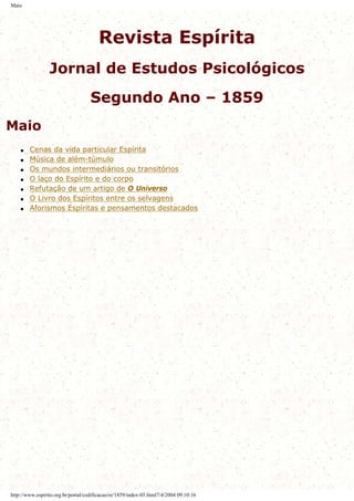 Maio
Revista Espírita
Jornal de Estudos Psicológicos
Segundo Ano – 1859
Maio
q Cenas da vida particular Espírita
q Música de além-túmulo
q Os mundos intermediários ou transitórios
q O laço do Espírito e do corpo
q Refutação de um artigo de O Universo
q O Livro dos Espíritos entre os selvagens
q Aforismos Espíritas e pensamentos destacados
http://www.espirito.org.br/portal/codificacao/re/1859/index-05.html7/4/2004 09:10:16
 