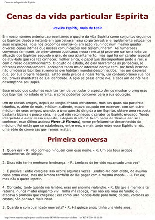 Cenas da vida particular Espírita
Cenas da vida particular Espírita
Revista Espírita, maio de 1859
Em nosso número anterior, apresentamos o quadro da vida Espírita como conjunto; seguimos
os Espíritos desde o instante em que deixaram seu corpo terrestre, e rapidamente esboçamos
suas ocupações. Hoje nos propomos mostrá-los em ação, reunindo num mesmo quadro
diversas cenas íntimas que nossas comunicações nos testemunharam. As numerosas
conversas familiares de além-túmulo publicadas nesta revista já puderam dar uma idéia da
situação dos Espíritos segundo o grau do seu adiantamento, mas aqui há um caráter especial
de atividade que nos fez conhecer, melhor ainda, o papel que desempenham junto a nós, e
com o nosso desconhecimento. O objeto de estudo, do qual narraremos as peripécias, se
ofereceu espontaneamente; apresenta tanto maior interesse porque tem, por herói principal,
não um desses Espíritos superiores que habitam mundos desconhecidos, mas um daqueles
que, por sua própria natureza, estão ainda presos à nossa Terra, um contemporâneo que nos
deu provas manifestas de sua identidade. A ação se passa entre nós, e cada um de nós nela
desempenha seu papel.
Esse estudo dos costumes espíritas tem de particular o aspecto de nos mostrar o progresso
dos Espíritos no estado errante, e como podemos concorrer para a sua educação.
Um de nossos amigos, depois de longos ensaios infrutíferos, mas dos quais sua paciência
triunfou, e, além do mais, médium audiente, estava ocupado em escrever, com um outro
médium de seus amigos, quando, a uma questão dirigida a um Espírito, obteve uma resposta
bastante bizarra e pouco séria, na qual não reconheceu o caráter do Espírito evocado. Tendo
interpelado o autor dessa resposta, e depois de intimá-lo em nome de Deus, a dar-se a
conhecer, esse último assinou Pierre Lê Flarnand, nome perfeitamente desconhecido do
médium. Foi então que se estabeleceu, entre eles, e mais tarde entre esse Espírito e nós,
uma série de conversas que iremos relatar:
Primeira conversa
1. Quem és? - R. Não conheço ninguém com esse nome. - R. Um dos teus antigos
companheiros de colégio.
2. Disso não tenho nenhuma lembrança. - R. Lembras de ter sido espancado uma vez?
3. É possível; entre colegiais isso ocorre algumas vezes. Lembro-me com efeito, de alguma
coisa como essa, mas me lembro também de lhe pagar com a mesma moeda. - R. Era eu;
mas não o quero repetir.
4. Obrigado; tanto quanto me lembro, eras um enorme malandro. - R. Eis que a memória te
retorna; nunca mudei enquanto vivi. Tinha má cabeça, mas não era mau no fundo; eu
atacava o primeiro que chegasse; era como uma necessidade para mim; depois, voltadas as
costas, não pensava mais nisso.
5. Quando e com qual idade morreste? - R. Há quinze anos; tinha uns vinte anos.
http://www.espirito.org.br/portal/codificacao/re/1859/05a-cenas-da-vida.html (1 of 8)7/4/2004 09:10:19
 