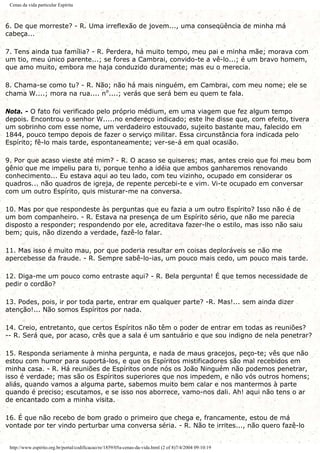 Cenas da vida particular Espírita
6. De que morreste? - R. Uma irreflexão de jovem..., uma conseqüência de minha má
cabeça...
7. Tens ainda tua família? - R. Perdera, há muito tempo, meu pai e minha mãe; morava com
um tio, meu único parente...; se fores a Cambrai, convido-te a vê-lo...; é um bravo homem,
que amo muito, embora me haja conduzido duramente; mas eu o merecia.
8. Chama-se como tu? - R. Não; não há mais ninguém, em Cambrai, com meu nome; ele se
chama W....; mora na rua.... nº....; verás que será bem eu quem te fala.
Nota. - O fato foi verificado pelo próprio médium, em uma viagem que fez algum tempo
depois. Encontrou o senhor W.....no endereço indicado; este lhe disse que, com efeito, tivera
um sobrinho com esse nome, um verdadeiro estouvado, sujeito bastante mau, falecido em
1844, pouco tempo depois de fazer o serviço militar. Essa circunstância fora indicada pelo
Espírito; fê-lo mais tarde, espontaneamente; ver-se-á em qual ocasião.
9. Por que acaso vieste até mim? - R. O acaso se quiseres; mas, antes creio que foi meu bom
gênio que me impeliu para ti, porque tenho a idéia que ambos ganharemos renovando
conhecimento... Eu estava aqui ao teu lado, com teu vizinho, ocupado em considerar os
quadros... não quadros de igreja, de repente percebi-te e vim. Vi-te ocupado em conversar
com um outro Espírito, quis misturar-me na conversa.
10. Mas por que respondeste às perguntas que eu fazia a um outro Espírito? Isso não é de
um bom companheiro. - R. Estava na presença de um Espírito sério, que não me parecia
disposto a responder; respondendo por ele, acreditava fazer-lhe o estilo, mas isso não saiu
bem; quis, não dizendo a verdade, fazê-lo falar.
11. Mas isso é muito mau, por que poderia resultar em coisas deploráveis se não me
apercebesse da fraude. - R. Sempre sabê-lo-ias, um pouco mais cedo, um pouco mais tarde.
12. Diga-me um pouco como entraste aqui? - R. Bela pergunta! É que temos necessidade de
pedir o cordão?
13. Podes, pois, ir por toda parte, entrar em qualquer parte? -R. Mas!... sem ainda dizer
atenção!... Não somos Espíritos por nada.
14. Creio, entretanto, que certos Espíritos não têm o poder de entrar em todas as reuniões?
-- R. Será que, por acaso, crês que a sala é um santuário e que sou indigno de nela penetrar?
15. Responda seriamente à minha pergunta, e nada de maus gracejos, peço-te; vês que não
estou com humor para suportá-los, e que os Espíritos mistificadores são mal recebidos em
minha casa. - R. Há reuniões de Espíritos onde nós os João Ninguém não podemos penetrar,
isso é verdade; mas são os Espíritos superiores que nos impedem, e não vós outros homens;
aliás, quando vamos a alguma parte, sabemos muito bem calar e nos mantermos à parte
quando é preciso; escutamos, e se isso nos aborrece, vamo-nos dali. Ah! aqui não tens o ar
de encantado com a minha visita.
16. É que não recebo de bom grado o primeiro que chega e, francamente, estou de má
vontade por ter vindo perturbar uma conversa séria. - R. Não te irrites..., não quero fazê-lo
http://www.espirito.org.br/portal/codificacao/re/1859/05a-cenas-da-vida.html (2 of 8)7/4/2004 09:10:19
 