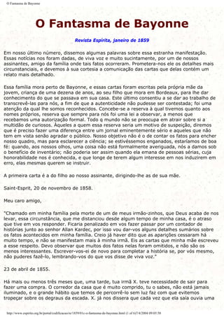 O Fantasma de Bayonne
O Fantasma de Bayonne
Revista Espírita, janeiro de 1859
Em nosso último número, dissemos algumas palavras sobre essa estranha manifestação.
Essas notícias nos foram dadas, de viva voz e muito sucintamente, por um de nossos
assinantes, amigo da família onde tais fatos ocorreram. Prometera-nos ele os detalhes mais
circunstanciais, e devemos à sua cortesia a comunicação das cartas que delas contém um
relato mais detalhado.
Essa família mora perto de Bayonne, e essas cartas foram escritas pela própria mãe da
jovem, criança de uma dezena de anos, ao seu filho que mora em Bordeaux, para lhe dar
conhecimento do que se passava em sua casa. Este último consentiu a se dar ao trabalho de
transcrevê-las para nós, a fim de que a autenticidade não pudesse ser contestada; foi uma
atenção da qual lhe somos reconhecidos. Concebe-se a reserva à qual tivemos quanto aos
nomes próprios, reserva que sempre para nós foi uma lei a observar, a menos que
recebamos uma autorização formal. Todo q mundo não se preocupa em atrair sobre si a
multidão de curiosos. Àqueles a quem essa reserva seria um motivo de suspeição, diremos
que é preciso fazer uma diferença entre um jornal eminentemente sério e aqueles que não
tem em vista senão agradar o público. Nosso objetivo não é o de contar os fatos para encher
nosso quadro, mas para esclarecer a ciência; se estivéssemos enganados, estaríamos de boa
fé: quando, aos nossos olhos, uma coisa não está formalmente averiguada, nós a damos sob
o benefício de inventário; não poderia ser assim quando ela emana de pessoas sérias, cuja
honorabilidade nos é conhecida, e que longe de terem algum interesse em nos induzirem em
erro, elas mesmas querem se instruir.
A primeira carta é a do filho ao nosso assinante, dirigindo-lhe as de sua mãe.
Saint-Esprit, 20 de novembro de 1858.
Meu caro amigo,
"Chamado em minha família pela morte de um de meus irmão-zinhos, que Deus acaba de nos
levar, essa circunstância, que me distanciou desde algum tempo de minha casa, é o atraso
que tive em vos responder. Ficaria penalizado em vos fazer passar por um contador de
histórias junto ao senhor Allan Kardec, por isso vou dar-vos alguns detalhes sumários sobre
os fatos acontecidos em minha família. Creio já haver dito que as aparições cessaram há
muito tempo, e não se manifestam mais à minha irmã. Eis as cartas que minha mãe escreveu
a esse respeito. Devo observar que muitos dos fatos nelas foram omitidos, e não são os
menos interessantes. Escrever-vos-ei de novo para completar a história se, por vós mesmo,
não puderes fazê-lo, lembrando-vos do que vos disse de viva voz."
23 de abril de 1855.
Há mais ou menos três meses que, uma tarde, tua irmã X. teve necessidade de sair para
fazer uma compra. O corredor da casa que é muito comprido, tu o sabes, não está jamais
iluminado, e o grande hábito que temos de percorrê-lo sem luz faz com que evitemos
tropeçar sobre os degraus da escada. X. já nos dissera que cada vez que ela saía ouvia uma
http://www.espirito.org.br/portal/codificacao/re/1859/01c-o-fantasma-de-bayonne.html (1 of 6)7/4/2004 09:05:58
 