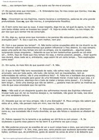 Cenas da vida particular Espírita
mais..., sou sempre bom rapaz...; uma outra vez far-me-ei anunciar.
17. Eis quinze anos que morreste... - R. Entendamo-nos; foi meu corpo que morreu; mas eu,
que te falo, não estou morto.
Nota. - Encontram-se nos Espíritos, mesmo levianos e zombeteiros, palavras de uma grande
profundidade. Esse eu, que não morreu, é completamente filosófico.
18. É bem como isso que eu ouço. A esse respeito, diga-me se, tal qual és agora, tu me vês
com tanta nitidez como se tivesses teu corpo? - R. Vejo-te ainda melhor; eu era míope; foi
por isso que quis isentar-me da conscrição.
19. Eis, digo eu, quinze anos que morreste e me pareces tão estouvado quanto antes; não
avançaste pois? - R. Sou o que era, nem melhor, nem pior.
20. Com o que passas teu tempo? - R. Não tenho outras ocupações além de me divertir ou de
me informar sobre os acontecimentos que podem influenciar o meu destino. Eu vejo sempre;
passo uma parte de meu tempo ora com os amigos, ora no espetáculo... algumas vezes,
surpreendo coisas singulares... Sabendo-se que se tem testemunhas quando se crê estar
só!... Enfim, faço de modo que meu tempo me seja, o menos possível, pesado... Dizer quanto
isso durará, disso nada sei e, entretanto, vago assim há um certo tempo... Tens explicações
como essa?
21. Em suma, és mais feliz do que quando vivo? - R. Não.
22. O que te falta? Não tens necessidade de nada; não sofres mais; não receias estar
arruinado; vais por toda parte, vês tudo; não temes nem as inquietações, nem as
enfermidades da velhice; não é uma existência feliz? - R. Falta-me a realidade dos prazeres;
não sou bastante avançado para gozar de uma felicidade moral; invejo tudo o que vejo, e é
isso o que me tortura; aborreço-me e trato de matar o tempo como posso!... E o tempo é
bem longo!... Sinto uma doença que não sei definir...; gostaria mais de sofrer as misérias da
vida do que essa ansiedade que me oprime.
Nota. - Não está aí um eloqüente quadro dos sofrimentos morais dos Espíritos inferiores?
Invejar tudo que vê; ter os mesmos desejos e, na realidade, não gozar de nada, isso deve
ser uma verdadeira tortura.
23. Disseste que ias ver teus amigos; não é uma distração? -R. Meus amigos não sabem que
estou ali e, aliás, não pensam mais em mim; isso me faz mal.
24. Não os tens entre os Espíritos? -- R. Estouvados, vadios como eu, que se aborrecem
como eu; sua sociedade não é muito divertida; os que são felizes e razoáveis se afastam de
mim.
25. Pobres rapazes! Eu te lamento e se pudesse ser útil fá-lo-ia com prazer. - R. Se
soubesses o quanto essa palavra me faz bem! É a primeira vez que a ouço.
26. Não poderias procurar as ocasiões de ver e ouvir coisas boas e úteis, que serviriam para
o teu adiantamento? - R. Sim, mas, para isso, seria preciso que soubesse aproveitar essas
lições; confesso que, de preferência, gosto de assistir às cenas de amor e de deboche que
http://www.espirito.org.br/portal/codificacao/re/1859/05a-cenas-da-vida.html (3 of 8)7/4/2004 09:10:19
 