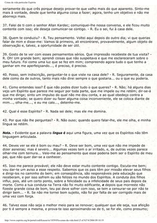 Cenas da vida particular Espírita
seriamente do que crês porque desejo provar-te que valho mais do que aparento. Sinto-me
mais à vontade, desde que tenha alguma coisa a fazer; agora, tenho um objetivo e não me
aborreço mais.
37. Falei de ti com o senhor Allan Kardec; comuniquei-lhe nossa conversa, e ele ficou muito
contente com isso; ele deseja comunicar-se contigo. - R. Eu o sei, fui à casa dele.
38. Quem te conduziu? - R. Teu pensamento. Voltei aqui depois do outro dia; vi que querias
falar de mim e disse-me: Vamos lá primeiro, ali encontrarei, provavelmente, algum objeto de
observação e, talvez, a oportunidade de ser útil.
39. Gosto de te ver com esses pensamentos sérios. Que impressão recebeste de tua visita? -
R. Oh! Um grande bem; aprendi coisas que não suspeitava e que me esclareceram sobre o
meu futuro. Foi como uma luz que se fez em mim; compreendo agora tudo o que tenho a
ganhar em me aperfeiçoando..., é preciso, é preciso.
40. Posso, sem indiscrição, perguntar-te o que viste na casa dele? - R. Seguramente, da casa
dele como da de outros, tanto mais não direi sempre o que gostaria... ou o que eu poderia.
41. Como entendes isso? É que não podes dizer tudo o que queres? - R. Não; há alguns dias
vejo um Espírito que parece me seguir por toda parte, que me impele ou me retém; dir-se-á
que me dirige; sinto um impulso do qual não me dou conta, e ao qual obedeço contra a
minha vontade; se quero dizer ou fazer alguma coisa inconveniente, ele se coloca diante de
mim..., olha-me..., e eu me calo..., detenho-me.
42. Qual é esse Espírito? - R. Nada sei dele; mas ele me domina.
43. Por que não lhe perguntas? - R. Não ouso; quando quero falar-lhe, ele me olha, e minha
língua se retém.
Nota. - Evidente que a palavra língua é aqui uma figura, uma vez que os Espíritos não têm
linguagem articulada.
44. Deves ver se ele é bom ou mau? - R. Deve ser bom, uma vez que não me impede de
dizer asneiras; mas é severo... Algumas vezes tem o ar irritado, e, de outras vezes parece
olhar-me com ternura... Veio-me ao pensamento que esse poderia bem ser o Espírito de meu
pai, que não quer dar-se a conhecer.
45. Isso me parece provável; ele não deve estar muito contente contigo. Escuta-me bem;
vou dar-te um aviso a esse respeito. Sabemos que os pais têm por missão elevar seus filhos
e dirigi-los no caminho do bem; em conseqüência, são responsáveis pela educação que
receberam, e por isso sofrem ou são felizes no mundo dos Espíritos. A conduta dos filhos
influi, pois, até um certo ponto, sobre a felicidade ou a infelicidade de seus pais depois da
morte. Como a tua conduta na Terra não foi muito edificante, e depois que morreste não
fizeste grande coisa de bom, teu pai deve sofrer com isso, se tem a censurar-se por não te
dirigir bem... - R. Se não me tornei bom sujeito, não foi por falta de ser corrigido mais de
uma vez com força.
46. Talvez esse não seja o melhor meio para se renovar; qualquer que ele seja, sua afeição
por ti é sempre a mesma, e prova-te isso aproximando-se de ti, se for ele, como presumo;
http://www.espirito.org.br/portal/codificacao/re/1859/05a-cenas-da-vida.html (5 of 8)7/4/2004 09:10:19
 