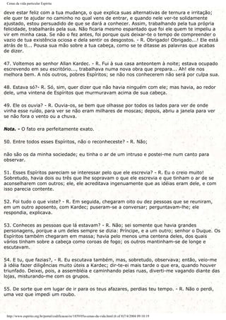 Cenas da vida particular Espírita
deve estar feliz com a tua mudança, o que explica suas alternativas de ternura e irritação;
ele quer te ajudar no caminho no qual vens de entrar, e quando nele ver-te solidamente
ajustado, estou persuadido de que se dará a conhecer. Assim, trabalhando pela tua própria
felicidade, trabalharás pela sua. Não ficaria mesmo espantado que foi ele quem te impeliu a
vir em minha casa. Se não o fez antes, foi porque quis deixar-te o tempo de compreender o
vazio de tua existência ociosa e dela sentir os desgostos. - R. Obrigado! Obrigado...! Ele está
atrás de ti... Pousa sua mão sobre a tua cabeça, como se te ditasse as palavras que acabas
de dizer.
47. Voltemos ao senhor Allan Kardec. - R. Fui à sua casa anteontem à noite; estava ocupado
escrevendo em seu escritório..., trabalhava numa nova obra que prepara... Ah! ele nos
melhora bem. A nós outros, pobres Espíritos; se não nos conhecerem não será por culpa sua.
48. Estava só?- R. Só, sim, quer dizer que não havia ninguém com ele; mas havia, ao redor
dele, uma vintena de Espíritos que murmuravam acima de sua cabeça.
49. Ele os ouvia? - R. Ouvia-os, se bem que olhasse por todos os lados para ver de onde
vinha esse ruído, para ver se não eram milhares de moscas; depois, abriu a janela para ver
se não fora o vento ou a chuva.
Nota. - O fato era perfeitamente exato.
50. Entre todos esses Espíritos, não o reconheceste? - R. Não;
não são os da minha sociedade; eu tinha o ar de um intruso e postei-me num canto para
observar.
51. Esses Espíritos pareciam se interessar pelo que ele escrevia? - R. Eu o creio muito!
Sobretudo, havia dois ou três que lhe sopravam o que ele escrevia e que tinham o ar de se
aconselharem com outros; ele, ele acreditava ingenuamente que as idéias eram dele, e com
isso parecia contente.
52. Foi tudo o que viste? - R. Em seguida, chegaram oito ou dez pessoas que se reuniram,
em um outro aposento, com Kardec; puseram-se a conversar; perguntavam-lhe; ele
respondia, explicava.
53. Conheces as pessoas que lá estavam? - R. Não; sei somente que havia grandes
personagens, porque a um deles sempre se dizia: Príncipe, e a um outro; senhor o Duque. Os
Espíritos também chegaram em massa; havia pelo menos uma centena deles, dos quais
vários tinham sobre a cabeça como coroas de fogo; os outros mantinham-se de longe e
escutavam.
54. E tu, que fazias?, - R. Eu escutava também, mas, sobretudo, observava; então, veio-me
à idéia fazer diligências muito úteis a Kardec; dir-te-ei mais tarde o que era, quando houver
triunfado. Deixei, pois, a assembléia e caminhando pelas ruas, diverti-me vagando diante das
lojas, misturando-me com os grupos.
55. De sorte que em lugar de ir para os teus afazares, perdias teu tempo. - R. Não o perdi,
uma vez que impedi um roubo.
http://www.espirito.org.br/portal/codificacao/re/1859/05a-cenas-da-vida.html (6 of 8)7/4/2004 09:10:19
 