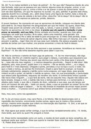 Cenas da vida particular Espírita
56. Ah! Tu te metes também a te fazer de polícia? - R. Por que não? Passamos diante de uma
loja fechada, notei que se passava em seu interior alguma coisa de singular, entrei; vi um
jovem muito agitado e que ia, vinha e tinha o ar de querer a caixa do comerciante. Havia
com ele dois Espíritos, um que lhe soprava no ouvido: vá, pois, poltrão! A gaveta está cheia;
poderás divertir-te à vontade, etc.; além disso havia uma figura de mulher, bela e cheia de
nobreza, alguma coisa de celeste e de bom olhar; dizia-lhe: Vá-te daqui! Vá-te daqui! não te
deixes tentar; e lhe soprava as palavras; prisão, desonra.
O jovem hesitava. No momento em que se aproximou do balcão, coloquei-me diante dele
para detê-lo. Os maus Espíritos me perguntavam por que me metia. Eu quero, disse-lhes,
impedir esse jovem de cometer uma má ação, e, talvez, ir para a prisão. Então o bom
Espírito se aproximou de mim e me disse: é preciso que ele suporte a tentação; é uma
prova; se sucumbir, será sua falta. Minha vontade era triunfar, quando seu mau gênio
empregou um ardil que triunfou; fê-lo notar, sobre uma mesinha, uma garrafa: era
aguardente; inspirou-lhe a idéia de bebê-la para encorajar-se. O infeliz está perdido, disse-
me..., tratemos ao menos de salvar alguma coisa. Não tinha mais que um recurso, era o de
prevenir o patrão... logo! Heis-me em sua casa num instante. Ele estava ocupado numa
partida de cartas com sua mulher; era preciso encontrar o meio de fazê-lo descer.
57. Se ele fosse médium, tê-lo-ias feito escrever o que quisesse. Acreditava ao menos nos
Espíritos? - R. Ele não tinha bastante espírito para saber o que era.
58. Não te conhecia o talento de fazer jogo de palavras. - R. Se me interrompes, não digo
mais nada. Dei-lhe um violento espirro; quis pegar o tabaco, e percebeu que esquecera sua
tabaqueira na loja. Chamou seu jovem que dormia num canto e lhe disse para ir procurá-
la..., esse não era meu negócio...; o menino despertou grunhindo... Soprei à mãe dizer: Não
desperte, pois, esse jovem; podes bem ir tu mesmo. - Ele se decidiu enfim..., eu o segui,
para fazê-lo ir mais depressa. Chegado à porta, percebeu a luz na loja e ouviu o ruído. Eis
que o medo o tomou, as pernas lhe tremeram; impeli-o para fazê-lo avançar; se tivesse
entrado subitamente, pegaria o ladrão como numa arapuca; em lugar disso, esse grande
imbecil se pôs a gritar, ao ladrão! o ladrão se salvou, mas, em sua precipitação, e perturbado
que estava pela aguardente, esqueceu de recolher seu boné. O comerciante entrou quando
não havia mais ninguém...; o que fará do boné, não era assunto meu: Aquele não estava em
bons lençóis. Graças a mim, o ladrão não teve o tempo para terminar, e o comerciante o
afastou pelo medo; o que não o impediu de dizer, voltando a sua casa, que ele lançou por
terra um homem de seis pés. - Vede um pouco, disse, a que se prendem as coisas! Se eu não
tivesse a idéia de pegar o tabaco!... - Se eu não tivesse te impedido de enviar nosso jovem!
Disse a mulher... - É preciso convir que ambos fomos previdentes! - O que é senão o acaso!
Heis, meu caro, como nos agradecem.
59. Tu és um bravo jovem, meu caro Pierre, e te felicito. Não te desencorajes com a
ingratidão dos homens; encontrarás muitas outras, agora que te metes a lhes prestar
serviço, mesmo entre aqueles que crêem na intervenção dos Espíritos - R. Sim, e sei que os
ingratos se preparam cruéis retornos.
60. Vejo agora que posso contar contigo, e que te tomas verdadeiramente sério. - R. Verás,
mais tarde, que serei eu quem lhe pregará a moral.
61. Disso tenho necessidade como um outro, e recebo de bom grado os bons conselhos, de
qualquer parte que venham. Disse que queria te mandar fazer uma boa ação; estás disposto?
- R. Podes disso duvidar?
http://www.espirito.org.br/portal/codificacao/re/1859/05a-cenas-da-vida.html (7 of 8)7/4/2004 09:10:19
 