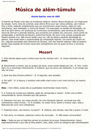 Música de além-túmulo
Música de além-túmulo
Revista Espírita, maio de 1859
O Espírito de Mozart veio ditar ao excelente médium, Senhor Bryon-Dorgeval, um fragmento
de sonata. Como meio de controle, esse último fê-la ouvir por vários artistas, sem indicar-
lhes a fonte, pedindo simplesmente que cor encontravam nesse trecho; cada um nele
reconheceu, sem hesitação, a marca de Mozart. Foi executado na sessão da Sociedade, do
dia 8 de abril último, em presença de numerosos conhecedores, pela senhora de Davans,
aluna de Cho-pin e pianista distinta, que consentiu em prestar seu concurso. Como ponto de
comparação, a senhorita de Davans, preliminarmente, fez ouvir uma sonata composta por
Mozart quando vivo. Não houve senão uma voz, não só sobre a perfeita identidade do
gênero, mas ainda sobre a superioridade da composição espírita. Um trecho de Chopin foi
em. seguida executado pela senhorita de Davans, com seu talento habitual. Não se poderia
perder essa ocasião de invocar esses dois compositores com os quais se teve a conversa
seguinte:
Mozart
1. Sem dúvida sabeis qual o motivo que nos fez chamar-vos? - R. Vosso chamado me dá
prazer.
2. Reconheceis o trecho, que se acabou de tocar, como sendo ditado por vós - R. Sim, muito
bem; eu o reconheço inteiramente. O médium, que me serviu de intérprete, é um amigo que
não me traiu.
3. Qual dos dois trechos preferis? - R. O segundo, sem paralelo.
4. Por quê? - R. A doçura, o encanto nele estão mais vivos e com mais ternura, ao mesmo
tempo.
Nota. - Com efeito, essas são as qualidades reconhecidas nesse trecho.
5. A música do mundo que habitais, pode ser comparada à nossa? - R.Ser-vos-ia difícil
compreendê-la; temos sentidos que não possuis.
6. Disseram-nos que, em vosso mundo, há uma harmonia natural, universal que não
conhecemos neste mundo. - R. É verdade; na vossa Terra, fazeis a música; aqui, toda a
Natureza faz ouvir sons melodiosos.
7. Poderíeis tocar, vós mesmo, no piano? - R. Poderia, sem dúvida, mas não o quero; é inútil.
8. Isso seria, no entanto, poderoso motivo de convicção. - R. Não estais convencidos?
Nota. - Sabe-se que os Espíritos jamais se prestam às provas; freqüentemente, fazem
espontaneamente o que não se lhes pedem; esta, aliás, entra na categoria das manifestações
http://www.espirito.org.br/portal/codificacao/re/1859/05b-musica-de-alem.html (1 of 3)7/4/2004 09:10:21
 