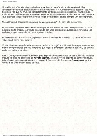 Música de além-túmulo
22. (A Mozart.) Teríeis a bondade de nos explicar o que Chopin acaba de dizer? Não
compreendemos essa execução por Espíritos errantes. - R. Concebo vosso espanto; todavia,
dissemos-vos que há mundos particularmente atribuídos aos seres errantes, mundos nos
quais podem habitar temporariamente; espécies de acampamentos, de campos para repousar
seus espíritos fatigados por uma muito longa erraticidade, estado sempre um pouco penoso.
23. (A Chopin.) Reconheceis aqui um de vossos alunos? - R. Sim, ele me parece.
24. Estaríeis à vontade assistindo à execução de um trecho de vossa composição? - R. Isso
me dará muito prazer, sobretudo executada por uma pessoa que guardou de mim uma boa
lembrança; que ela aceite os meus agradecimentos.
25. Poderíeis dar-nos o vosso julgamento sobre a música de Mozart? - R. Gosto muito dela;
vejo Mozart como meu mestre.
26. Partilhais sua opinião relativamente à música de hoje? - R. Mozart disse que a música era
melhor compreendida em seu tempo do que hoje: é a verdade; objetaria, todavia, de que há
ainda verdadeiros artistas.
nota. - O fragmento de sonata ditado pelo Espírito de Mozart acaba de ser publicado. Pode-se
procurá-lo, seja no Escritório da Revista Espírita, seja na livraria espírita do senhor Ledoyen,
Ralais Royal, galeria de Orléans, 31 - preço: 2 francos. -Será remetida franqueada, contra
remessa de uma ordem dessa quantia.
http://www.espirito.org.br/portal/codificacao/re/1859/05b-musica-de-alem.html (3 of 3)7/4/2004 09:10:21
 