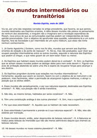 Os mundos intermediários ou transitórios
Os mundos intermediários ou
transitórios
Revista Espírita, maio de 1859
Viu-se, por uma das respostas narradas no artigo precedente, que haveria, ao que parece,
mundos destinados aos Espíritos errantes. A idéia desses mundos não estava no pensamento
de nenhum dos assistentes, e ninguém não a imaginara sem a revelação espontânea de
Mozart, nova prova de que as comunicações espíritas podem ser independentes de toda
opinião preconcebida. Com o objetivo de aprofundar essa questão, submetemo-la a um outro
Espírito, fora da Sociedade e por intermédio de um outro médium, que disso não tinha
nenhum conhecimento.
1. (A Santo Agostinho.) Existem, como nos foi dito, mundos que servem aos Espíritos
errantes de estação e de ponto de repouso? - R. Há-os, mas não graduados; quer dizer que
ocupam posições intermediárias entre os outros mundos, segundo a natureza dos Espíritos
que podem aí chegar, e que neles gozam de um bem-estar maior ou menor.
2. Os Espíritos que habitam esses mundos podem deixá-los à vontade? - R. Sim; os Espíritos
que se acham nesses mundos podem se desligar deles para irem onde devem ir. Figurai-vos
aves de arribação abatendo-se sobre uma ilha à espera de recuperar forças para alcançar o
seu destino.
3. Os Espíritos progridem durante suas estações nos mundos intermediários? - R.
Certamente; aqueles que assim se reúnem, fazem-no com o objetivo de se instruírem e de
poderem, mais facilmente, obter a permissão de alcançarem lugares melhores, e atingir a
posição que os eleitos obtêm.
4. Esses mundos são perpetuamente, e por sua natureza especial, destinados aos Espíritos
errantes? - R. Não; sua posição não é senão transitória.
5. São eles, ao mesmo tempo, habitados por seres corpóreos? - R. Não.
6. Têm uma constituição análoga à dos outros planetas? - R. Sim, mas a superfície é estéril.
7. Por que essa esterilidade? - R. Aqueles que os habitam de nada necessitam.
8. Essa esterilidade é permanente e prende-se à sua natureza especial? - R. Não, eles são
estéreis por transição.
9. Esses mundos devem, então, estar desprovidos de belezas naturais? - R. A Natureza se
traduz pelas belezas da imensidão que não são menos admiráveis daquilo que chamais as
belezas naturais.
10. Há desses mundos no nosso sistema planetário? - R. Não.
http://www.espirito.org.br/portal/codificacao/re/1859/05c-os-mundos-intermediarios.html (1 of 2)7/4/2004 09:10:23
 