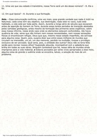 Os mundos intermediários ou transitórios
11. Uma vez que seu estado é transitório, nossa Terra será um dia desse número? - R. Ela o
foi.
12. Em qual época? - R. Durante a sua formação.
Nota. - Essa comunicação confirma, uma vez mais, essa grande verdade que nada é inútil na
Natureza; cada coisa tem seu objetivo, sua destinação; nada está no vazio, tudo está
habitado, a vida está por toda parte. Assim, durante a longa série de séculos que escoaram
antes da aparição do homem na Terra, durante esses lentos períodos de transição atestados
pelas camadas geológicas, antes mesmo da formação dos primeiros seres orgânicos; sobre
essa massa informe, nesse árido caos onde os elementos estavam confundidos, não havia
ausência de vida; seres que não tinham nem nossas necessidades, nem nossas sensações
físicas aí encontravam refúgio. Deus quis que, mesmo nesse estado imperfeito, ela servisse
para alguma coisa. Quem, pois, ousaria dizer que entre esses milhares de mundos que
circulam na imensidão, um só, um dos menores, perdido na multidão, tivesse o privilégio
exclusivo de ser povoado. Qual seria, pois, a utilidade dos outros? Deus não os teria feito
senão para recrear nossos olhos? Suposição absurda, incompatível com a sabedoria que
brilha em todas as suas obras. Ninguém contestará que há, nessa idéia de mundos ainda
impróprios para a vida material, e todavia povoados por seres vivos apropriados a esse meio,
alguma coisa de grande e sublime onde se encontra, talvez, a solução de mais de um
problema.
http://www.espirito.org.br/portal/codificacao/re/1859/05c-os-mundos-intermediarios.html (2 of 2)7/4/2004 09:10:23
 