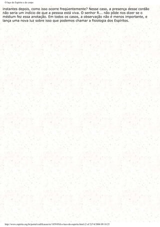 O laço do Espírito e do corpo
instantes depois, como isso ocorre freqüentemente? Nesse caso, a presença desse cordão
não seria um indício de que a pessoa está viva. O senhor R... não pôde nos dizer se o
médium fez essa anotação. Em todos os casos, a observação não é menos importante, e
lança uma nova luz sobre isso que podemos chamar a fisiologia dos Espíritos.
http://www.espirito.org.br/portal/codificacao/re/1859/05d-o-laco-do-espirito.html (2 of 2)7/4/2004 09:10:25
 