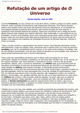 Refutação de um artigo de O Universo
Refutação de um artigo de O
Universo
Revista Espírita, maio de 1859
O jornal O Universo, em seu número de 13 de abril último, contém o artigo do senhor abade
Chesnel, onde a questão do Espiritismo está longamente discutida. Tê-lo-íamos deixado
passar como tantos outros aos quais não ligamos nenhuma importância, se se tratasse de
uma dessas diatribes grosseiras que provam, pelo menos da parte de seus autores, a
ignorância mais absoluta daquilo que atacam. Apraz-nos reconhecer que o artigo do senhor
abade Chesnel está redigido com espírito diferente. Pela moderação e a conveniência de sua
linguagem, merece uma resposta, tanto mais necessária porque esse artigo contém um erro
grave e pode dar uma idéia muito falsa seja do Espiritismo em geral, seja em particular do
caráter e do objetivo dos trabalhos da Sociedade Parisiense de Estudos Espíritas. Citamos o
artigo na íntegra.
"Todo o mundo conhece o espiritualismo do senhor Cousin, essa filosofia destinada a tomar
delicadamente o lugar da religião. Hoje, possuímos sob o mesmo título um corpo de doutrina
reveladas, que vai se completando pouco a pouco, é um culto muito simples, é verdade, mas
de uma eficácia maravilhosa, uma vez que coloca os devotos em comunicação real, sensível e
quase sempre permanente com o mundo sobrenatural.
"Esse culto tem assembléias periódicas que se abrem pela invocação de um santo
canonizado. Depois de constatar a presença, no meio dos fiéis, de São Luís, rei da França, se
lhe suplica interditar, aos maus Espíritos, a entrada do templo, e lê-se a ata da sessão
precedente. Depois, com o convite do presidente, um médium sobe à escrivaninha junto ao
secretário encarregado de escrever as perguntas feitas por um dos fiéis e as respostas que
serão ditadas ao médium, pelo espírito invocado. A assembléia assiste gravemente,
piedosamente, a essa cena de necromancia algumas vezes muito longa, e quando a ordem do
dia está esgotada, retira-se mais persuadido que nunca da verdade do espiritualismo. Cada
fiel, no intervalo que decorre até a reunião seguinte, não negligencia manter um comércio
assíduo, mas privado, com aqueles espíritos que lhe são ou os mais acessíveis ou mais caros.
Os médiuns são muitos, e não há quase nada de segredo, na outra vida, que os médiuns
acabem por penetrar. Esses segredos, uma vez revelados aos fiéis, não são ocultados ao
público. A Revista espiritualista que aparece regularmente todos os meses, não recusa
nenhuma assinatura profana, e qualquer um pode comprar os livros que contêm o texto
revelado com seu comentário autêntico.
"Chegar-se-ia a crer que uma religião, que consiste unicamente da evocação dos mortos, seja
muito hostil à Igreja católica, que nunca cessou de interditar a prática da necromancia. Mas
esses sentimentos estreitos, por natural que pareçam, não lhe são menos estranhos,
assegure-se, ao coração dos espiritualistas. Rendem, de bom grado, justiça ao Evangelho e
ao seu Autor, confessam que Jesus viveu, agiu, falou, sofreu como os nossos quatro
evangelistas o narram. A doutrina evangélica é verdadeira; mas essa revelação, da qual
Jesus foi o órgão, longe de excluir todo o progresso, tem necessidade de ser completada. O
espiritualismo é que dará ao Evangelho a sã interpretação que lhe falta e o complemento que
espera há dezoito séculos.
http://www.espirito.org.br/portal/codificacao/re/1859/05e-refutacao-de-um-artigo.html (1 of 7)7/4/2004 09:10:28
 