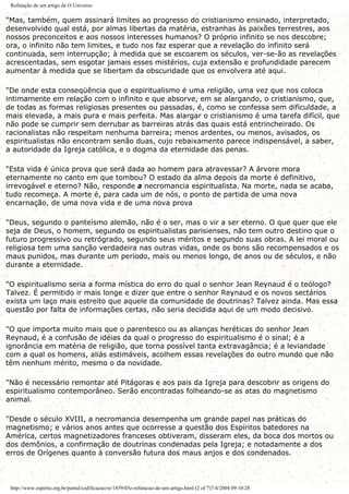 Refutação de um artigo de O Universo
"Mas, também, quem assinará limites ao progresso do cristianismo ensinado, interpretado,
desenvolvido qual está, por almas libertas da matéria, estranhas às paixões terrestres, aos
nossos preconceitos e aos nossos interesses humanos? O próprio infinito se nos descobre;
ora, o infinito não tem limites, e tudo nos faz esperar que a revelação do infinito será
continuada, sem interrupção; à medida que se escoarem os séculos, ver-se-ão as revelações
acrescentadas, sem esgotar jamais esses mistérios, cuja extensão e profundidade parecem
aumentar à medida que se libertam da obscuridade que os envolvera até aqui.
"De onde esta conseqüência que o espiritualismo é uma religião, uma vez que nos coloca
intimamente em relação com o infinito e que absorve, em se alargando, o cristianismo, que,
de todas as formas religiosas presentes ou passadas, é, como se confessa sem dificuldade, a
mais elevada, a mais pura e mais perfeita. Mas alargar o cristianismo é uma tarefa difícil, que
não pode se cumprir sem derrubar as barreiras atrás das quais está entrincheirado. Os
racionalistas não respeitam nenhuma barreira; menos ardentes, ou menos, avisados, os
espiritualistas não encontram senão duas, cujo rebaixamento parece indispensável, a saber,
a autoridade da Igreja católica, e o dogma da eternidade das penas.
"Esta vida é única prova que será dada ao homem para atravessar? A árvore mora
eternamente no canto em que tombou? O estado da alma depois da morte é definitivo,
irrevogável e eterno? Não, responde a necromancia espiritualista. Na morte, nada se acaba,
tudo recomeça. A morte é, para cada um de nós, o ponto de partida de uma nova
encarnação, de uma nova vida e de uma nova prova
"Deus, segundo o panteísmo alemão, não é o ser, mas o vir a ser eterno. O que quer que ele
seja de Deus, o homem, segundo os espiritualistas parisienses, não tem outro destino que o
futuro progressivo ou retrógrado, segundo seus méritos e segundo suas obras. A lei moral ou
religiosa tem uma sanção verdadeira nas outras vidas, onde os bons são recompensados e os
maus punidos, mas durante um período, mais ou menos longo, de anos ou de séculos, e não
durante a eternidade.
"O espiritualismo seria a forma mística do erro do qual o senhor Jean Reynaud é o teólogo?
Talvez. É permitido ir mais longe e dizer que entre o senhor Reynaud e os novos sectários
exista um laço mais estreito que aquele da comunidade de doutrinas? Talvez ainda. Mas essa
questão por falta de informações certas, não seria decidida aqui de um modo decisivo.
"O que importa muito mais que o parentesco ou as alianças heréticas do senhor Jean
Reynaud, é a confusão de idéias da qual o progresso do espiritualismo é o sinal; é a
ignorância em matéria de religião, que torna possível tanta extravagância; é a leviandade
com a qual os homens, aliás estimáveis, acolhem essas revelações do outro mundo que não
têm nenhum mérito, mesmo o da novidade.
"Não é necessário remontar até Pitágoras e aos pais da Igreja para descobrir as origens do
espiritualismo contemporâneo. Serão encontradas folheando-se as atas do magnetismo
animal.
"Desde o século XVIII, a necromancia desempenha um grande papel nas práticas do
magnetismo; e vários anos antes que ocorresse a questão dos Espíritos batedores na
América, certos magnetizadores franceses obtiveram, disseram eles, da boca dos mortos ou
dos demônios, a confirmação de doutrinas condenadas pela Igreja; e notadamente a dos
erros de Orígenes quanto à conversão futura dos maus anjos e dos condenados.
http://www.espirito.org.br/portal/codificacao/re/1859/05e-refutacao-de-um-artigo.html (2 of 7)7/4/2004 09:10:28
 