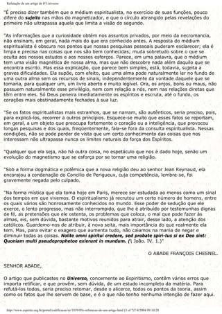 Refutação de um artigo de O Universo
"É preciso dizer também que o médium espiritualista, no exercício de suas funções, pouco
difere do sujeito nas mãos do magnetizador, e que o círculo abrangido pelas revelações do
primeiro não ultrapassa aquela que limita a visão do segundo.
"As informações que a curiosidade obtém nos assuntos privados, por meio da necromancia,
não ensinam, em geral, nada mais do que era conhecido antes. A resposta do médium
espiritualista é obscura nos pontos que nossas pesquisas pessoais puderam esclarecer; ela é
limpa e precisa nas coisas que nos são bem conhecidas; muda sobretudo sobre o que se
oculta aos nossos estudos e aos nossos esforços. Parece, em uma palavra, que o médium
tem uma visão magnética de nossa alma, mas que não descobre nada além daquilo que se
encontra escrito. Mas essa explicação, que parece bem simples, está, todavia, sujeita a
graves dificuldades. Ela supõe, com efeito, que uma alma pode naturalmente ler no fundo de
uma outra alma sem os recursos de sinais, independentemente da vontade daquele que se
tomaria, para qualquer um, um livro aberto e muito legível. Ora, os anjos, bons ou maus, não
possuem naturalmente esse privilégio, nem com relação a nós, nem nas relações diretas que
têm entre eles. Só Deus peneira imediatamente os espíritos e escruta, até o fundo, os
corações mais obstinadamente fechados à sua luz.
"Se os fatos espiritualistas mais estranhos, que se narram, são autênticos, seria preciso, pois,
para explicá-los, recorrer a outros princípios. Esquece-se muito que esses fatos se reportam,
em geral, a um objeto que preocupa fortemente o coração ou a inteligência, que provocou
longas pesquisas e dos quais, freqüentemente, fala-se fora da consulta espiritualista. Nessas
condições, não se pode perder de vista que um certo conhecimento das coisas que nos
interessam não ultrapassa nunca os limites naturais da força dos Espíritos.
"Qualquer que ela seja, não há outra coisa, no espetáculo que nos é dado hoje, senão um
evolução do magnetismo que se esforça por se tornar uma religião.
"Sob a forma dogmática e polêmica que a nova religião deu ao senhor Jean Reynaud, ela
encorajou a condenação do Concilio de Perigueux, cuja competência, lembre-se, foi
gravemente negada pelo culpado.
"Na forma mística que ela toma hoje em Paris, merece ser estudada ao menos como um sinal
dos tempos em que vivemos. O espiritualismo já recrutou um certo número de homens, entre
os quais vários são honrosamente conhecidos no mundo. Esse poder de sedução que ele
exerce, o lento progresso, mas não interrompido, que lhe é atribuído por testemunhas dignas
de fé, as pretensões que ele ostenta, os problemas que coloca, o mal que pode fazer às
almas, eis, sem dúvida, bastante motivos reunidos para atrair, desse lado, a atenção dos
católicos. Guardemo-nos de atribuir, à nova seita, mais importância do que realmente ela
tem. Mas, para evitar o exagero que aumenta tudo, não caiamos na mania de negar e
diminuir todas as coisas. Nolite omni spiritui credere, sed probate spiri-tus si ex Deo sint:
Quoniam multi pseudoprophetoe exierunt in mundum. ( João. IV. 1.)"
O ABADE FRANÇOIS CHESNEL.
SENHOR ABADE,
O artigo que publicastes no Universo, concernente ao Espiritismo, contêm vários erros que
importa retificar, e que provêm, sem dúvida, de um estudo incompleto da matéria. Para
refutá-los todos, seria preciso retomar, desde o alicerce, todos os pontos da teoria, assim
como os fatos que lhe servem de base, e é o que não tenho nenhuma intenção de fazer aqui.
http://www.espirito.org.br/portal/codificacao/re/1859/05e-refutacao-de-um-artigo.html (3 of 7)7/4/2004 09:10:28
 