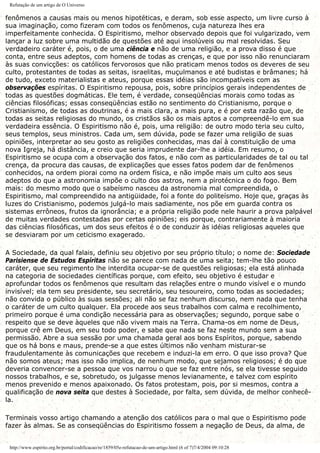 Refutação de um artigo de O Universo
fenômenos a causas mais ou menos hipotéticas, e deram, sob esse aspecto, um livre curso à
sua imaginação, como fizeram com todos os fenômenos, cuja natureza lhes era
imperfeitamente conhecida. O Espiritismo, melhor observado depois que foi vulgarizado, vem
lançar a luz sobre uma multidão de questões até aqui insolúveis ou mal resolvidas. Seu
verdadeiro caráter é, pois, o de uma ciência e não de uma religião, e a prova disso é que
conta, entre seus adeptos, com homens de todas as crenças, e que por isso não renunciaram
às suas convicções: os católicos fervorosos que não praticam menos todos os deveres de seu
culto, protestantes de todas as seitas, israelitas, muçulmanos e até budistas e brâmanes; há
de tudo, exceto materialistas e ateus, porque essas idéias são incompatíveis com as
observações espíritas. O Espiritismo repousa, pois, sobre princípios gerais independentes de
todas as questões dogmáticas. Ele tem, é verdade, conseqüências morais como todas as
ciências filosóficas; essas conseqüências estão no sentimento do Cristianismo, porque o
Cristianismo, de todas as doutrinas, é a mais clara, a mais pura, e é por esta razão que, de
todas as seitas religiosas do mundo, os cristãos são os mais aptos a compreendê-lo em sua
verdadeira essência. O Espiritismo não é, pois, uma religião: de outro modo teria seu culto,
seus templos, seus ministros. Cada um, sem dúvida, pode se fazer uma religião de suas
opiniões, interpretar ao seu gosto as religiões conhecidas, mas daí à constituição de uma
nova Igreja, há distância, e creio que seria imprudente dar-lhe a idéia. Em resumo, o
Espiritismo se ocupa com a observação dos fatos, e não com as particularidades de tal ou tal
crença, da procura das causas, de explicações que esses fatos podem dar de fenômenos
conhecidos, na ordem piorai como na ordem física, e não impõe mais um culto aos seus
adeptos do que a astronomia impõe o culto dos astros, nem a pirotécnica o do fogo. Bem
mais: do mesmo modo que o sabeísmo nasceu da astronomia mal compreendida, o
Espiritismo, mal compreendido na antigüidade, foi a fonte do politeísmo. Hoje que, graças às
luzes do Cristianismo, podemos julgá-lo mais sadiamente, nos põe em guarda contra os
sistemas errôneos, frutos da ignorância; e a própria religião pode nele haurir a prova palpável
de muitas verdades contestadas por certas opiniões; eis porque, contrariamente à maioria
das ciências filosóficas, um dos seus efeitos é o de conduzir às idéias religiosas aqueles que
se desviaram por um ceticismo exagerado.
A Sociedade, da qual falais, definiu seu objetivo por seu próprio título; o nome de: Sociedade
Parisiense de Estudos Espíritas não se parece com nada de uma seita; tem-lhe tão pouco
caráter, que seu regimento lhe interdita ocupar-se de questões religiosas; ela está alinhada
na categoria de sociedades científicas porque, com efeito, seu objetivo é estudar e
aprofundar todos os fenômenos que resultam das relações entre o mundo visível e o mundo
invisível; ela tem seu presidente, seu secretário, seu tesoureiro, como todas as sociedades;
não convida o público às suas sessões; ali não se faz nenhum discurso, nem nada que tenha
o caráter de um culto qualquer. Ela procede aos seus trabalhos com calma e recolhimento,
primeiro porque é uma condição necessária para as observações; segundo, porque sabe o
respeito que se deve àqueles que não vivem mais na Terra. Chama-os em nome de Deus,
porque crê em Deus, em seu todo poder, e sabe que nada se faz neste mundo sem a sua
permissão. Abre a sua sessão por uma chamada geral aos bons Espíritos, porque, sabendo
que os há bons e maus, prende-se a que estes últimos não venham misturar-se
fraudulentamente às comunicações que recebem e induzi-la em erro. O que isso prova? Que
não somos ateus; mas isso não implica, de nenhum modo, que sejamos religiosos; é do que
deveria convencer-se a pessoa que vos narrou o que se faz entre nós, se ela tivesse seguido
nossos trabalhos, e se, sobretudo, os julgasse menos levianamente, e talvez com espírito
menos prevenido e menos apaixonado. Os fatos protestam, pois, por si mesmos, contra a
qualificação de nova seita que destes à Sociedade, por falta, sem dúvida, de melhor conhecê-
la.
Terminais vosso artigo chamando a atenção dos católicos para o mal que o Espiritismo pode
fazer às almas. Se as conseqüências do Espiritismo fossem a negação de Deus, da alma, de
http://www.espirito.org.br/portal/codificacao/re/1859/05e-refutacao-de-um-artigo.html (6 of 7)7/4/2004 09:10:28
 