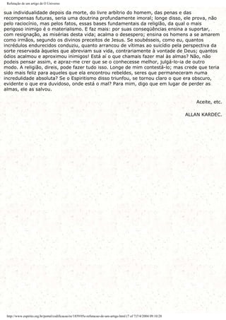Refutação de um artigo de O Universo
sua individualidade depois da morte, do livre arbítrio do homem, das penas e das
recompensas futuras, seria uma doutrina profundamente imoral; longe disso, ele prova, não
pelo raciocínio, mas pelos fatos, essas bases fundamentais da religião, da qual o mais
perigoso inimigo é o materialismo. E faz mais: por suas conseqüências ensina a suportar,
com resignação, as misérias desta vida; acalma o desespero; ensina os homens a se amarem
como irmãos, segundo os divinos preceitos de Jesus. Se soubésseis, como eu, quantos
incrédulos endurecidos conduziu, quanto arrancou de vítimas ao suicídio pela perspectiva da
sorte reservada àqueles que abreviam sua vida, contrariamente à vontade de Deus; quantos
ódios acalmou e aproximou inimigos! Está aí o que chamais fazer mal às almas? Não, não
podeis pensar assim, e apraz-me crer que se o conhecesse melhor, julgá-lo-ia de outro
modo. A religião, direis, pode fazer tudo isso. Longe de mim contestá-lo; mas crede que teria
sido mais feliz para aqueles que ela encontrou rebeldes, seres que permaneceram numa
incredulidade absoluta? Se o Espiritismo disso triunfou, se tornou claro o que era obscuro,
evidente o que era duvidoso, onde está o mal? Para mim, digo que em lugar de perder as
almas, ele as salvou.
Aceite, etc.
ALLAN KARDEC.
http://www.espirito.org.br/portal/codificacao/re/1859/05e-refutacao-de-um-artigo.html (7 of 7)7/4/2004 09:10:28
 