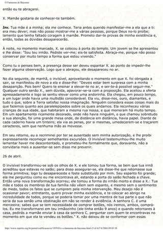 O Fantasma de Bayonne
então eu te abraçarei.
X. Mamãe gostaria de conhecer-te também.
Inv. Tua mãe é a minha; ela me conhece. Teria antes querido manifestar-me a ela que a ti:
era meu dever; mas não posso mostrar-me a várias pessoas, porque Deus no-lo proíbe;
lamento que tenha faltado coragem à mamãe. Prometo dar-te provas de minha existência e,
então, todas as dúvidas desaparecerão.
À noite, no momento marcado, X. se colocou à porta do templo. Um jovem se lhe apresentou
e lhe disse: "Sou teu irmão. Pediste ver-me; eis-te satisfeita. Abraça-me, porque não posso
conservar por muito tempo a forma que estou vivendo."
Como tu o penses bem, a presença desse ser deveu espantar X. ao ponto de impedir-lhe
fazer alguma observação. Logo que o abraçou, ele desapareceu no ar.
No dia seguinte, de manhã, o invisível, aproveitando o momento em que X. foi obrigada a
sair, se manifestou de novo a ela e disse-lhe: "Deveis estar bem surpresa com a minha
desaparição. Pois bem! Quero te ensinar a elevar-te no ar, e ser-te-á possível seguir-me."
Qualquer outro senão X., sem dúvida, apavorar-se-ia com a proposição. Ela aceitou a oferta
apressadamente e logo se sentiu elevar como uma andorinha. Ela chegou, em pouco tempo,
a um lugar onde havia uma multidão considerável. Ela viu, disse-nos, ouro, diamantes, e
tudo o que, sobre a Terra satisfaz nossa imaginação. Ninguém considera essas coisas mais do
que fazemos quanto aos paralelepípedos sobre os quais andamos. Ela reconheceu várias
crianças de sua idade, que habitaram a mesma rua nossa, e que morreram há muito tempo.
Em um apartamento ricamente decorado, onde não havia ninguém, o que chamou sobretudo
a sua atenção, foi uma grande mesa onde, de distância em distância, havia papel. Diante de
cada caderno havia um tinteiro; ela via as penas, por si mesmas, umedecerem-se e traçarem
caracteres, sem que nenhuma mão as movesse.
Em seu retorno, eu a recriminei por ter se ausentado sem minha autorização, e lhe proibi
expressamente recomeçar semelhantes excursões. O invisível testemunhou-lhe muito
lamentar haver me descontentado, e prometeu-lhe formalmente que, doravante, não a
convidaria mais a ausentar-se sem disso me prevenir.
26 de abril.
O invisível transformou-se sob os olhos de X. e ele tomou tua forma, se bem que tua irmã
acreditou que estavas no salão; para disso assegurar-se, ela disse-lhe que retomasse sua
forma primitiva; logo tu desapareceste e foste substituído por mim. Seu espanto foi grande;
ela me perguntou como eu me encontrava ali, estando a porta do salão fechada a chave.
Então uma nova transformação ocorreu; ele tomou a forma do irmão morto e disse a X.: Tua
mãe e todos os membros de tua família não vêem sem espanto, e mesmo sem o sentimento
de medo, todos os fatos que se cumprem pela minha intervenção. Meu desejo não é
ocasionar pavor; entretanto, quero provar minha existência, e te colocar ao abrigo na
incredulidade de todos, porque se poderia tomar por uma mentira de tua parte o que não
seria da sua senão uma obstinação em não se render à evidência. A senhora C. é uma
merceeira; sabes que se tem necessidade de comprar botões, nós iremos, ambos, comprá-
los. Eu me transformarei em teu irmãozinho (ele tinha então 9 anos) e quando retornares à
casa, pedirás a mamãe enviar à casa da senhora C. perguntar com quem te encontravas no
momento em que ela te vendeu os botões." X. não deixou de se conformar com essas
http://www.espirito.org.br/portal/codificacao/re/1859/01c-o-fantasma-de-bayonne.html (3 of 6)7/4/2004 09:05:58
 