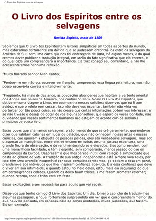 O Livro dos Espíritos entre os selvagens
O Livro dos Espíritos entre os
selvagens
Revista Espírita, maio de 1859
Sabíamos que O Livro dos Espíritos tem leitores simpáticos em todas as partes do mundo,
mas estaríamos certamente em dúvida que se pudessem encontrá-los entre os selvagens da
América do Sul, sem uma carta que nos foi endereçada de Lima, há alguns meses, e da qual
cremos dever publicar a tradução integral, em razão do fato significativo que ela encerra, e
do qual cada um compreenderá a importância. Ela traz consigo seu comentário, e não lhe
acrescentaremos nenhuma reflexão.
"Muito honrado senhor Allan Kardec,
"Perdoe-me em não vos escrever em francês; compreendo essa língua pela leitura, mas não
posso escrevê-la correta e inteligivelmente.
"Freqüento, há mais de dez anos, as povoações aborígenes que habitam a vertente oriental
dos Andes, nos países da América, nos confins do Peru. Vosso O Livro dos Espíritos, que
obtive em uma viagem a Lima, me acompanha nessas solidões; dizer-vos que eu li com
avidez, e que o releio sem cessar, isso não deve vos espantar, também não viria vos
perturbar por tão pouca coisa, se não cresse que certas informações podem vos interessar, e
se não tivesse o desejo de obter de vós alguns conselhos, que espero de vossa bondade, não
duvidando que vossos sentimentos humanos não estejam de acordo com os sublimes
princípios de vosso livro.
Esses povos que chamamos selvagens, o são menos do que se crê geralmente; querendo-se
dizer que habitam cabanas em lugar de palácios, que não conhecem nossas artes e nossas
ciências, que ignoram a etiqueta de pessoas polidas, eles são verdadeiros selvagens; mas sob
o aspecto da inteligência, entre eles se encontram idéias de uma justeza espantosa, uma
grande finura de observação, e de sentimentos nobres e elevados. Eles compreendem, com
uma maravilhosa facilidade, e têm o espírito, sem comparação, menos pesado do que os
camponeses da Europa. Desprezam o que lhes parece inútil, com relação à simplicidade que
basta ao gênero de vida. A tradição de sua antiga independência está sempre viva neles, por
isso têm uma aversão insuperável por seus conquistadores; mas, se odeiam a raça em geral,
prendem-se aos indivíduos que lhes inspiram confiança absoluta. É a essa confiança que devo
o viver em sua intimidade, e quando estou no meio deles, estou mais em segurança do que
em certas grandes cidades. Quando os deixo ficam tristes, e me fazem prometer retornar;
quando retorno, toda a tribo está em festa.
Essas explicações eram necessárias para aquilo que vai seguir.
Disse-vos que tenho comigo O Livro dos Espíritos. Um dia, tomei o capricho de traduzir-lhes
algumas passagens, e fiquei fortemente surpreendido em ver que o compreendiam melhor do
que houvera pensado, em conseqüência de certas anotações, muito judiciosas, que faziam.
Eis um exemplo.
http://www.espirito.org.br/portal/codificacao/re/1859/05f-o-livro-dos-espiritos.html (1 of 2)7/4/2004 09:10:30
 