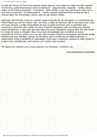 O Livro dos Espíritos entre os selvagens
A idéia de reviver na Terra lhes parecia muito natural, e um deles me disse um dia: quando
morrermos, poderemos nascer entre os Brancos? - Seguramente, respondi. - Então, talvez
sejas um de nossos parentes? - É possível. - Sem dúvida, é por isso que és bom para nós e
que nós te amamos? - É ainda possível. - Então, quando encontrarmos um Branco não é
preciso fazer-lhe mal porque, talvez, seja um de nossos irmãos.
Admirais, sem dúvida, como eu, senhor, essa conclusão de um selvagem, e o sentimento de
fraternidade que ela fez nascer nele. De resto, a idéia de Espíritos não é nova para eles; está
em suas crenças, e estão persuadidos de que se pode conversar com os parentes que
morreram e que eles vêm visitar os vivos. O ponto importante está em disso tirar partido
para moralizá-los, e não creio que isso seja uma coisa impossível, porque eles não têm ainda
os vícios de nossa civilização. Aqui é que teria necessidade dos conselhos da vossa
experiência. Erra-se, penso, em crer que não se pode influenciar as pessoas ignorantes senão
falando aos seus sentidos; penso, ao contrário, que é mantê-las em idéias estreitas, e
desenvolver nelas a tendência à superstição. Creio que o raciocínio, quando sé sabe colocá-lo
à altura das inteligências, terá sempre um império mais durável.
Na espera da resposta com a qual podereis me favorecer, receberei, etc.
DON FERNANDO GUERRERO.
http://www.espirito.org.br/portal/codificacao/re/1859/05f-o-livro-dos-espiritos.html (2 of 2)7/4/2004 09:10:30
 