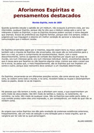 Aforismos Espíritas e pensamentos destacados
Aforismos Espíritas e
pensamentos destacados
Revista Espírita, maio de 1859
Quando quiserdes estudar a aptidão de um médium, não evoqueis à primeira vista, por seu
intermédio, qualquer Espírito, porque não foi dito que o médium esteja apto a servir de
intérprete a todos os Espíritos, e que os Espíritos levianos podem usurpar o nome daquele
que chamais. Evocai de preferência seu Espírito familiar, porque este virá sempre; então o
julgareis por sua linguagem e estareis em melhor condição de apreciar a natureza das
comunicações que o médium recebe.
Os Espíritos encarnados agem por si mesmos, segundo sejam bons ou maus; podem agir
também sob o impulso de Espíritos não encarnados, dos quais são os instrumentos para o
bem ou o mal, ou para o cumprimento de acontecimentos. Assim, com o nosso
desconhecimento, somos os agentes da vontade dos Espíritos por aquilo que se passa no
mundo, ora num interesse geral, ora num interesse individual. Assim, encontramos alguém
que é causa para que façamos ou não façamos alguma coisa; cremos que seja o acaso que
no-lo envia, ao passo que, o mais freqüentemente, são os Espíritos que nos impelem um
contra o outro, porque esse reencontro deve conduzir a um resultado determinado.
Os Espíritos, encarnando-se em diferentes posições sociais, são como atores que, fora da
cena, se vestem como todo o mundo, e na cena, revestem todas as roupas e desempenham
todos os papéis, desde rei ao de trapeiro.
Há pessoas que não temem a morte, que a afrontam cem vezes, e que experimentam um
certo medo da obscuridade; não têm medo de ladrões e, todavia, no isolamento, no
cemitério, na noite, têm medo de qualquer coisa. São os Espíritos que estão perto deles, e
cujo contato produz sobre eles uma impressão, e, por conseqüência, um medo do qual não se
rendem conta.
As origens que certos Espíritos nos dão pela revelação de pretensas existências anteriores,
freqüentemente, são um meio de sedução e uma tentação para o nosso orgulho, que se
vangloria por ter sido tal ou qual personagem.
ALLAN KARDEC
http://www.espirito.org.br/portal/codificacao/re/1859/05g-aforismos-espiritas.html7/4/2004 09:10:32
 