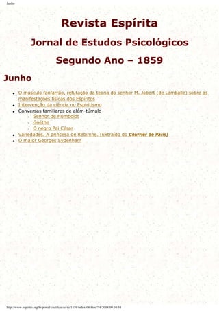Junho
Revista Espírita
Jornal de Estudos Psicológicos
Segundo Ano – 1859
Junho
q O músculo fanfarrão, refutação da teoria do senhor M. Jobert (de Lamballe) sobre as
manifestações físicas dos Espíritos
q Intervenção da ciência no Espiritismo
q Conversas familiares de além-túmulo
r Senhor de Humboldt
r Goéthe
r O negro Pai César
q Variedades. A princesa de Rebinine. (Extraído do Courrier de Paris)
q O major Georges Sydenham
http://www.espirito.org.br/portal/codificacao/re/1859/index-06.html7/4/2004 09:10:34
 