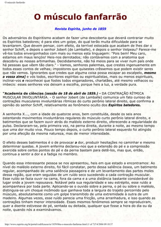O músculo fanfarrão
O músculo fanfarrão
Revista Espírita, junho de 1859
Os adversários do Espiritismo acabam de fazer uma descoberta que deverá contrariar muito
os Espíritos batedores; é para eles um golpe, do qual terão muita dificuldade para se
levantarem. Que devem pensar, com efeito, da terrível estocada que acabam de lhes dar o
senhor Schiff, e depois o senhor Jobert (de Lamballe), e depois o senhor Velpeau? Parece-me
vê-los todos envergonhados com mais ou menos esta linguagem: "Pois bem! Meu caro,
estamos em maus lençóis! Heis-nos derrotados; não contávamos com a anatomia que
descobriu as nossas artimanhas. Decididamente, não há meios para se viver num país onde
há pessoas que vêem tão claro." - Vamos, senhores palermas, que crestes ingenuamente em
todos esses contos de velhas; impostores que quisestes crêssemos que podem existir seres
que não vemos. Ignorantes que credes que alguma coisa possa escapar ao escalpelo, mesmo
a vossa alma] e vós todos, escritores espíritas ou espiritualistas, mais ou menos espirituais,
inclinai-vos e reconhecei que fostes todos enganadores, charlatães, até mesmo velhacos ou
imbecis: esses senhores vos deixam a escolha, porque heis a luz, a verdade pura.
"Academia de ciências (sessão de 18 de abril de 1859.) - DA CONTRAÇÃO RÍTMICA
MUSCULAR INVOLUNTÁRIA. - O senhor Jobert (de Lamballe) comunica um fato curioso de
contrações musculares involuntárias rítmicas do curto perônio lateral direito, que confirma a
opinião do senhor Schiff, relativamente ao fenômeno oculto dos Espíritos batedores.
A senhorita X..., com a idade de quatorze anos, bem constituída, desde os seis anos
ostentando movimentos involuntários regulares do músculo curto perônio lateral direito, e
batimentos que se fazem ouvir atrás do maléolo externo direito, oferecendo a regularidade do
pulso. Declararam-se, pela primeira vez, na perna direita, durante a noite, ao mesmo tempo
que uma dor muito viva. Pouco tempo depois, o curto perônio lateral esquerdo foi atingido
por uma afecção da mesma natureza, mas de menor intensidade.
O efeito desses batimentos é o de provocar a dor, produzir hesitações no caminhar e mesmo
determinar quedas. A jovem enferma declarou-nos que a extensão do pé e a compressão
exercida sobre certos pontos do pé e da perna bastam para detê-los, mas que, então,
continua a sentir a dor e a fadiga no membro.
Quando essa interessante pessoa se nos apresentou, heis em que estado a encontramos: Ao
nível do maléolo externo direito, foi fácil constatar, perto dessa saliência óssea, um batimento
regular, acompanhado de uma saliência passageira e de um levantamento das partes moles
dessa região, que eram seguidas de um ruído seco sucedendo a cada contração muscular.
Esse ruído se fazia ouvir na cama, fora da cama e a uma distância bastante considerável do
lugar onde a jovem repousava. Notável pela sua regularidade e seu estrépito, esse ruído a
acompanhava por toda parte. Aplicando-se o ouvido sobre a perna, o pé ou sobre o maléolo,
distinguia-se um choque incômodo que ganhava toda a largura do trajeto percorrido pelo
músculo, absolutamente como um golpe transmitido de uma extremidade à outra de um
madeiro. Algumas vezes, esse ruído parecia uma fricção, uma arranhadura, e isso quando as
contrações tinham menor intensidade. Esses mesmos fenômenos sempre se reproduziram,
quer a doente estivesse de pé, sentada ou deitada, qualquer que fosse a hora do dia ou da
noite, quando nós a examinávamos.
http://www.espirito.org.br/portal/codificacao/re/1859/06a-o-musculo-fanfarrao.html (1 of 7)7/4/2004 09:10:37
 