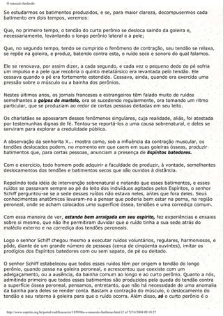 O músculo fanfarrão
Se estudarmos os batimentos produzidos, e se, para maior clareza, decompusermos cada
batimento em dois tempos, veremos:
Que, no primeiro tempo, o tendão do curto perônio se desloca saindo da goleira e,
necessariamente, levantando o longo perônio lateral e a pele;
Que, no segundo tempo, tendo se cumprido o fenômeno de contração, seu tendão se relaxa,
se repõe na goleira, e produz, batendo contra esta, o ruído seco e sonoro do qual falamos.
Ele se renovava, por assim dizer, a cada segundo, e cada vez o pequeno dedo do pé sofria
um impulso e a pele que recobria o quinto metatársico era levantada pelo tendão. Ele
cessava quando o pé era fortemente estendido. Cessava, ainda, quando era exercida uma
pressão sobre o músculo ou a bainha dos perônios.
Nestes últimos anos, os jornais franceses e estrangeiros têm falado muito de ruídos
semelhantes a golpes de martelo, ora se sucedendo regularmente, ora tomando um ritmo
particular, que se produziam ao redor de certas pessoas deitadas em seu leito.
Os charlatães se apossaram desses fenômenos singulares, cuja realidade, aliás, foi atestada
por testemunhas dignas de fé. Tentou-se reportá-los a uma causa sobrenatural, e deles se
serviram para explorar a credulidade pública.
A observação da senhorita X... mostra como, sob a influência da contração muscular, os
tendões deslocados podem, no momento em que caem em suas goleiras ósseas, produzir
batimentos que, para certas pessoas, anunciam a presença de Espíritos batedores.
Com o exercício, todo homem pode adquirir a faculdade de produzir, à vontade, semelhantes
deslocamentos dos tendões e batimentos secos que são ouvidos à distância.
Repelindo toda idéia de intervenção sobrenatural e notando que esses batimentos, e esses
ruídos se passavam sempre ao pé do leito dos indivíduos agitados pelos Espíritos, o senhor
Schiff perguntou-se se a sede desses ruídos não estava neles, antes que fora deles. Seus
conhecimentos anatômicos levaram-no a pensar que poderia bem estar na perna, na região
peroneal, onde se acham colocados uma superfície óssea, tendões e uma corrediça comum.
Com essa maneira de ver, estando bem arraigada em seu espírito, fez experiências e ensaios
sobre si mesmo, que não lhe permitiram duvidar que o ruído tinha a sua sede atrás do
maléolo externo e na corrediça dos tendões peroneais.
Logo o senhor Schiff chegou mesmo a executar ruídos voluntários, regulares, harmoniosos, e
pôde, diante de um grande número de pessoas (cerca de cinqüenta ouvintes), imitar os
prodígios dos Espíritos batedores com ou sem sapato, de pé ou deitado.
O senhor Schiff estabeleceu que todos esses ruídos têm por origem o tendão do longo
perônio, quando passa na goleira peroneal, e acrescentou que coexiste com um
adelgaçamento, ou a ausência, da bainha comum ao longo e ao curto perônio. Quanto a nós,
admitindo primeiro que todos esses batimentos são produzidos pela queda do tendão contra
a superfície óssea peroneal, pensamos, entretanto, que não há necessidade de uma anomalia
da bainha para deles se render conta. Bastam a contração do músculo, o deslocamento do
tendão e seu retorno à goleira para que o ruído ocorra. Além disso, só o curto perônio é o
http://www.espirito.org.br/portal/codificacao/re/1859/06a-o-musculo-fanfarrao.html (2 of 7)7/4/2004 09:10:37
 
