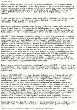 O músculo fanfarrão
agente do ruído em questão. Com efeito, ele assume uma direção mais direita que o longo
perônio, que sofre vários desvios em seu trajeto; ele está profundamente situado na goteira;
recobre inteiramente a goteira óssea, de onde é natural concluir que o ruído é produzido pelo
choque desse tendão sobre as partes sólidas da goteira; apresenta fibras musculares até a
entrada do tendão na goteira comum, ao passo que, para o longo perônio, é tudo ao
contrário.
O ruído é variável em sua intensidade e pode-se, com efeito, distinguir-lhe diversas nuanças.
Assim é que, depois do ruído estrepitoso e que se distingue ao longe, encontram-se
variedades de ruído, de fricção, de serra, etc.
Pelo método subcutâneo, sucessivamente, fizemos incisão através do corpo do curto perônio
lateral direito e do corpo, do mesmo músculo, do lado esquerdo em nossa doente, e
mantivemos os membros na imobilidade com a ajuda de um aparelho. Fez-se a reunião e a
função dos dois membros foi recuperada, sem nenhum sinal dessa singular e RARA afecção.
SENHOR VELPEAU. Os ruídos, dos quais o senhor Jobert acaba de tratar em sua interessante
notícia, me parecem prenderem-se a uma questão bastante vasta. Observam-se, com efeito,
esses ruídos, em grande quantidade de regiões. O quadril, a espádua, o lado interno do pé,
muito freqüentemente, tornam-se sua sede. Eu vi, entre outras, uma senhora que, com a
ajuda de certos movimentos de rotação da coxa, assim produzia uma espécie de música
bastante manifesta para ser ouvida de um canto ao outro do salão. O tendão da parte longa
do bíceps braquial engendra-o facilmente saindo de sua corrediça, quando os freios fibrosos,
que o retêm naturalmente, venham a se relaxar ou romper-se. Ocorre o mesmo com o
músculo superior da perna ou o flexor do grosso dedo do pé, atrás do maléolo interno. Tais
ruídos se explicam, assim como o entenderam os senhores Schiff e Jobert, pela fricção ou os
sobressaltos dos tendões nas ranhuras ou contra as bordas nas superfícies sinoviais.
Conseqüentemente, são possíveis em uma infinidade de regiões ou na vizinhança de uma
multidão de órgãos. Ora claros ou ruidosos, ora surdos ou obscuros, por vezes úmidos e de
outras secos, variam, aliás, extremamente de intensidade.
Esperamos que o exemplo dado, a esse respeito, pelos senhores Schiff e Jobert venha a levar
os fisiologistas a se ocuparem seriamente com esses diversos ruídos, e que darão, um dia, a
explicação racional de fenômenos incompreendidos ou atribuídos, até aqui, a causas ocultas e
sobrenaturais.
O senhor JULES CLOQUET, com o apoio das observações do senhor Velpeau sobre os ruídos
anormais que os tendões podem produzir em diversas regiões do corpo, cita o exemplo de
uma jovem de dezesseis a dezoito anos, que lhe foi apresentada no hospital Saint-Louis,
numa época na qual os senhores Velpeau e Jobert estavam ligados a esse mesmo
estabelecimento. O pai dessa jovem, que se intitulava pai de um fenômeno, espécie de
saltimbanco, pretendia tirar proveito de sua filha entregando-a numa exibição pública; ele
anunciou que sua filha tinha no ventre um movimento de pêndulo. Essa jovem estava
perfeitamente conformada. Por um ligeiro movimento de rotação na região lombar da coluna
vertebral, ela produzia estalidos muito fortes, mais ou menos regulares, segundo o ritmo dos
ágeis movimentos que imprimia à parte inferior de seu busto. Esses ruídos anormais podiam
ser ouvidos, muito distintamente, a mais de vinte e cinco pés de distância, e se
assemelhavam ao ruído de um velho espeto de manivela; eram suspensos à vontade da
jovem, e pareciam ter sua sede nos músculos da região lombo-dorsal da coluna vertebral." .
Esse artigo, tirado de a L’Abeille médicale, e que cremos dever transcrever na íntegra, para a
edificação de nossos leitores, e a fim de que não nos acusassem de querer evitar alguns
http://www.espirito.org.br/portal/codificacao/re/1859/06a-o-musculo-fanfarrao.html (3 of 7)7/4/2004 09:10:37
 