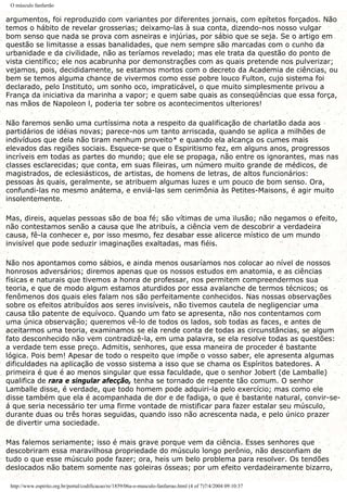 O músculo fanfarrão
argumentos, foi reproduzido com variantes por diferentes jornais, com epítetos forçados. Não
temos o hábito de revelar grosserias; deixamo-las à sua conta, dizendo-nos nosso vulgar
bom senso que nada se prova com asneiras e injúrias, por sábio que se seja. Se o artigo em
questão se limitasse a essas banalidades, que nem sempre são marcadas com o cunho da
urbanidade e da civilidade, não as teríamos revelado; mas ele trata da questão do ponto de
vista científico; ele nos acabrunha por demonstrações com as quais pretende nos pulverizar;
vejamos, pois, decididamente, se estamos mortos com o decreto da Academia de ciências, ou
bem se temos alguma chance de vivermos como esse pobre louco Fulton, cujo sistema foi
declarado, pelo Instituto, um sonho oco, impraticável, o que muito simplesmente privou a
França da iniciativa da marinha a vapor; e quem sabe quais as conseqüências que essa força,
nas mãos de Napoleon l, poderia ter sobre os acontecimentos ulteriores!
Não faremos senão uma curtíssima nota a respeito da qualificação de charlatão dada aos
partidários de idéias novas; parece-nos um tanto arriscada, quando se aplica a milhões de
indivíduos que dela não tiram nenhum proveito* e quando ela alcança os cumes mais
elevados das regiões sociais. Esquece-se que o Espiritismo fez, em alguns anos, progressos
incríveis em todas as partes do mundo; que ele se propaga, não entre os ignorantes, mas nas
classes esclarecidas; que conta, em suas fileiras, um número muito grande de médicos, de
magistrados, de eclesiásticos, de artistas, de homens de letras, de altos funcionários:
pessoas às quais, geralmente, se atribuem algumas luzes e um pouco de bom senso. Ora,
confundi-las no mesmo anátema, e enviá-las sem cerimônia às Petites-Maisons, é agir muito
insolentemente.
Mas, direis, aquelas pessoas são de boa fé; são vítimas de uma ilusão; não negamos o efeito,
não contestamos senão a causa que lhe atribuís, a ciência vem de descobrir a verdadeira
causa, fê-la conhecer e, por isso mesmo, fez desabar esse alicerce místico de um mundo
invisível que pode seduzir imaginações exaltadas, mas fiéis.
Não nos apontamos como sábios, e ainda menos ousaríamos nos colocar ao nível de nossos
honrosos adversários; diremos apenas que os nossos estudos em anatomia, e as ciências
físicas e naturais que tivemos a honra de professar, nos permitem compreendermos sua
teoria, e que de modo algum estamos aturdidos por essa avalanche de termos técnicos; os
fenômenos dos quais eles falam nos são perfeitamente conhecidos. Nas nossas observações
sobre os efeitos atribuídos aos seres invisíveis, não tivemos cautela de negligenciar uma
causa tão patente de equívoco. Quando um fato se apresenta, não nos contentamos com
uma única observação; queremos vê-lo de todos os lados, sob todas as faces, e antes de
aceitarmos uma teoria, examinamos se ela rende conta de todas as circunstâncias, se algum
fato desconhecido não vem contradizê-la, em uma palavra, se ela resolve todas as questões:
a verdade tem esse preço. Admitis, senhores, que essa maneira de proceder é bastante
lógica. Pois bem! Apesar de todo o respeito que impõe o vosso saber, ele apresenta algumas
dificuldades na aplicação de vosso sistema a isso que se chama os Espíritos batedores. A
primeira é que é ao menos singular que essa faculdade, que o senhor Jobert (de Lamballe)
qualifica de rara e singular afecção, tenha se tornado de repente tão comum. O senhor
Lamballe disse, é verdade, que todo homem pode adquiri-la pelo exercício; mas como ele
disse também que ela é acompanhada de dor e de fadiga, o que é bastante natural, convir-se-
á que seria necessário ter uma firme vontade de mistificar para fazer estalar seu músculo,
durante duas ou três horas seguidas, quando isso não acrescenta nada, e pelo único prazer
de divertir uma sociedade.
Mas falemos seriamente; isso é mais grave porque vem da ciência. Esses senhores que
descobriram essa maravilhosa propriedade do músculo longo perônio, não desconfiam de
tudo o que esse músculo pode fazer; ora, heis um belo problema para resolver. Os tendões
deslocados não batem somente nas goleiras ósseas; por um efeito verdadeiramente bizarro,
http://www.espirito.org.br/portal/codificacao/re/1859/06a-o-musculo-fanfarrao.html (4 of 7)7/4/2004 09:10:37
 