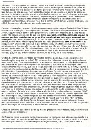 O músculo fanfarrão
vão bater contra as portas, as paredes, os tetos, e isso à vontade, em tal lugar designado.
Mas heis o que é mais forte, e vede quanto a ciência está longe de desconfiar de todas as
virtudes desse músculo estalador: ele tem o poder de levantar uma mesa sem tocá-la, de
fazê-la bater os pés, passear num aposento, manter-se no espaço sem ponto de apoio; de
abri-la e de fechá-la, e avaliai sua a força! de fazê-la quebrar ao cair. Credes que se trata de
uma mesa frágil e leve como uma pluma, e que se ergue soprando em cima? Desenganai-
vos, trata-se de mesas pesadas e maciças, pesando cinqüenta a sessenta quilos, que
obedecem às mocinhas, às crianças. Mas, dirá o senhor Schiff, jamais vi esses prodígios. Isso
é fácil de conceber, ele não quis ver senão as pernas.
Em suas observações, o senhor Schif empregou a necessária independência de idéias? Estava
livre de toda prevenção? Disso é permitido duvidar, não somos nós que o dizemos, é senhor
Jobert. Segundo ele, o senhor Schif perguntou-se, falando dos médiuns, se a sede desses
ruídos não estava antes neles do que fora deles; seus conhecimentos anatômicos levaram-no
a pensar que bem poderia estar na perna. Essa maneira de ver estava bem assentada em
seu espírito, etc. Assim, da declaração do senhor Jobert, o senhor Schiff tomou por ponto de
partida, não os fatos, mas sua própria idéia, sua idéia preconcebida bem assentada; daí as
pesquisas em um sentido exclusivo e, por conseqüência, uma teoria exclusiva que explica
perfeitamente o fato que ele viu, mas não aqueles que não viu. - E por que não viu? -Porque,
em seu pensamento, ele não tinha senão um ponto de partida verdadeiro, e uma explicação
verdadeira; partindo daí, todo o resto deveria ser falso e não mereceria exame; disso
resultou que, em seu ardor de rachar os médiuns ao meio, ele a feriu de lado.
Credes, Senhores, conhecer todas as virtudes do longo perônio, porque o surprendestes
tocando guitarra em sua corrediça? Ah! bem que sim, heis outra coisa a ser registrada nos
anais anatômicos. Crestes que o cérebro era a sede do pensamento; errado! Pode-se pensar
pela cravelha. As pancadas dão provas de inteligência, portanto, se esses golpes vêm
exclusivamente do perônio, que seja o longo, segundo o senhor Schiff, ou o curto, segundo o
senhor Jobert, (seria preciso, portanto, entender-se bem a esse respeito): é porque o perônio
é inteligente. - Isso nada tem de espantoso; o médium, fazendo estalar seu músculo à
vontade, executará o que quiserdes: ele imitará a serra, o martelo, baterá o toque de reunir,
o ritmo de uma música pedida. - Seja; mas quando o ruído responde a uma coisa que o
médium desconhece inteiramente, que não pode saber; quando vos diz esses pequenos
segredos que só vós sabeis, desses segredos que se gostaria de esconder no gorro de dormir,
é preciso convir que o pensamento vem de outra parte que não o seu cérebro. De onde vem
ele? Por Deus! Do longo perônio. Isso não é tudo, ele é também poeta, esse longo perônio,
porque pode compor versos encantadores, embora o médium jamais soubesse fazê-los em
sua vida; ele é poliglota, porque dita coisas verdadeiramente muito sensatas em línguas das
quais o médium não sabe a primeira palavra; ele é músico... nós o sabemos, o senhor Schiff
fez o seu executar sons harmoniosos, com ou sem sapato, diante de cinqüenta pessoas. Sim;
mas ele compõe. Vós, senhor Dorgeval, que nos destes recentemente uma encantadora
sonata, credes ingenuamente que foi o Espírito de Mozart que vo-la ditou? Em verdade,
senhores médiuns, não desconfiáveis de terem tanto espírito em vosso calcanhar. Honra,
pois, àqueles que fizeram essa descoberta; que seus nomes sejam escritos em letras grandes
para a edificação da posteridade, e a honra de sua memória!
Gracejais com uma coisa séria, dir-se-á; mas os gracejos não são razões. Não, não mais que
as asneiras e as grosserias.
Confessando nossa ignorância junto desses senhores, aceitamos sua sábia demonstração e a
tomamos muito seriamente. Acreditávamos que certos fenômenos eram produzidos por seres
invisíveis que se deram o nome de Espíritos: enganamo-nos, seja; como procuramos a
http://www.espirito.org.br/portal/codificacao/re/1859/06a-o-musculo-fanfarrao.html (5 of 7)7/4/2004 09:10:37
 
