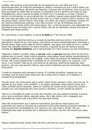 O músculo fanfarrão
verdade, não teremos a tola pretensão de nos apaixonar por uma idéia que nos é
demonstrada falsa, de modo tão peremptório. Desde o momento em que o senha Jobert, por
uma incisão subcutânea, pôs termo aos Espíritos, é porque não há Espíritos. Uma vez que ele
disse que todos os ruídos vêm do perônio, é necessário crê-lo e admiti-lo em todas as suas
conseqüências; assim, quando os golpes se fazem ouvir na parede ou no teto, é porque o
perônio aí corresponde, ou que a parede tem um perônio; quando esses golpes ditam versos
por uma mesa que bate o pé, de duas coisas uma, ou a mesa é poeta ou bem o perônio; isso
nos parece lógico. Vamos mesmo mais longe: um oficial, dos nossos conhecidos, recebeu um
dia, fazendo experiências espíritas, e por mão invisível, um par de bofetadas tão bem
aplicadas que as sentia ainda duas horas depois. Ora, o meio de provocar uma reparação? Se
semelhante coisa ocorresse com o senhor Jobert, ele não se inquietaria, porque diria que foi
fustigado pelo longo perônio.
Eis o que lemos, a esse respeito, no jornal La Mode de 19 de maio de 1859.
"A Academia de medicina continua a cruzada de espíritos positivos contra o maravilhoso em
todo gênero. Depois de ter, com justiça, mas talvez um pouco desastradamente, fulminado o
famoso doutor negro, pelo órgão do senhor Velpeau, heis agora que acaba de ouvir o senhor
Jobert (de Lamballe) declarar, em pleno Instituto, o segredo do que ele chama a grande
comédia dos Espíritos batedores, que é representada com tanto sucesso nos dois hemisférios.
"Segundo o célebre cirurgião, todos os toe toe, todos os pan pan fazendo vibrar de boa fé as
pessoas que os ouvem; esses ruídos singulares, esses golpes secos batidos sucessivamente e
como em cadência, precursores da chegada, sinais certos da presença de habitantes do outro
mundo, são muito simplesmente o resultado de um movimento dado a um músculo, a um
nervo, a um tendão! Trata-se de uma bizarrice da natureza, habilmente explorada, para
produzir, sem que seja possível notá-la, essa música misteriosa que tem encantado, seduzido
tanta gente.
"A sede da orquestra está colocada na perna, É o tendão do perônio, jogando em sua
corrediça, que faz todos esses ruídos que são ouvidos sob as mesas, ou à distância, à
vontade do prestidigitador. .
"Duvido muito, de minha parte, que o senhor Jobert tenha colocado a mão, como ele crê, no
segredo do que chama "uma comédia", e os artigos publicados nesse próprio jornal, pelo
nosso confrade senhor Escander, sobre os mistérios do mundo oculto, parece-me colocar a
questão com uma amplitude bem mais sincera e filosófica, no bom sentido da palavra.
"Mas se os chariatães de todas as cores são irritantes com seus golpes de bombo, é preciso
convir que os senhores sábios, algumas vezes, não o são menos, com o apagador que
pretendem pôr sobre tudo o que brilha fora das luzes oficiais.
"Eles não compreendem que a sede do maravilhoso, que devora nossa época, tem
justamente por causa os excessos de positivismo onde certos espíritos quiseram empolgar. A
alma humana tem necessidade de crer, admirar e ter visto sobre o infinito. Tem-se
trabalhado para tapar as janelas que o catolicismo lhe abriu, ela olha não importa por quais
frestas."
HENRYDEPÈNE.
"Nosso excelente amigo, senhor Henry de Pene, permita-nos uma observação. Ignoramos
http://www.espirito.org.br/portal/codificacao/re/1859/06a-o-musculo-fanfarrao.html (6 of 7)7/4/2004 09:10:37
 