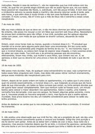 O Fantasma de Bayonne
instruções. Mandei à casa da senhora C.; ela me respondeu que tua irmã estava com teu
irmão, do qual fez um grande elogio dizendo que não se podia figurar que, em sua idade,
fosse possível ter respostas tão fáceis, e, sobretudo, com tão pouca timidez. É bom dizer que
o irmãozinho estivera na escola desde a manhã e não deveria retornar senão à tarde, pela
sete horas, e que além disso é muito tímido e não tem essa facilidade que se lhe queria
conceder. É muito curioso, não é? Creio que a mão de Deus não é estranha a essas coisas
inexplicáveis.
7 de maio de 1855.
Não sou mais crédula do que se deve ser, e não me deixo dominar por idéias supersticiosas.
No entanto, não posso me recusar a crer em fatos que ocorrem sob meus olhos. Necessitaria
de provas bem evidentes para não infligir, à tua irmã, punições que lhe apliquei algumas
vezes com pesar, com medo de que quisesse se divertir conosco, abusando de nossa
confiança.
Ontem, eram cinco horas mais ou menos, quando o invisível disse à X.: "É provável que
mamãe vá te enviar para alguma parte para fazer uma encomenda. Em teu curso serás
agradavelmente surpreendida pela chegada da família de teu tio." X. me transmitiu logo o
que o invisível dissera, eu estava bem longe de esperar essa chegada, e mais surpresa ainda
de saber por esse modo. Tua irmã saiu e as primeiras pessoas que ela encontrou,
efetivamente, foram meu irmão, sua mulher e seus filhos, que vinham nos ver. X. se
apressou a dizer que eu deveria ter uma prova a mais da veracidade de tudo o que ela me
dizia.
10 de maio de 1855.
Não posso mais duvidar, hoje, de qualquer coisa extraordinária na casa; vejo cumprirem-se
todos esses fatos singulares sem medo, mas deles não posso retirar nenhum ensinamento,
porque esses mistérios são inexplicáveis para mim.
Ontem, depois de ter posto ordem em todos os apartamentos, e tu sabes que é uma coisa à
qual me prendo essencialmente, o invisível disse a X., que malgrado as provas que ele havia
dado de sua intervenção, em todos os fatos curiosos que contei, eu tinha sempre dúvidas que
ele queria fazer cessar completamente. Sem que nenhum ruído se fizesse ouvir, um minuto
bastou para colocar a maior desordem nos apartamentos. Sobre o soalho, uma matéria
vermelha fora derramada; creio que era sangue. Se fossem algumas gotas somente, creria
que X, houvesse picado ou houvera sangrado o nariz, mas figura-te que o soalho estava
inundado. Essa prova bizarra nos deu um trabalho considerável para colocar no salão seu
brilho primitivo.
Antes de deslacrar as cartas que tu nos endereças, X. conhece-lhes o conteúdo. O invisível
lho transmite.
16 de maio 1855.
X. não aceitou uma observação que sua irmã lhe fez, não sei a propósito de quê; ela deu uma
resposta tanto menos conveniente quanto a censura era fundada. Infligi-lhe uma punição e
ela foi dormir sem jantar. Antes de se deitar tem o hábito de orar a Deus. Essa noite ela o
esqueceu; mas poucos instantes depois que foi ao leito, o invisível lhe apareceu; apresentou-
lhe uma tocha e um livro de preces semelhante àquele que tinha o hábito de servir-se, disse-
http://www.espirito.org.br/portal/codificacao/re/1859/01c-o-fantasma-de-bayonne.html (4 of 6)7/4/2004 09:05:58
 