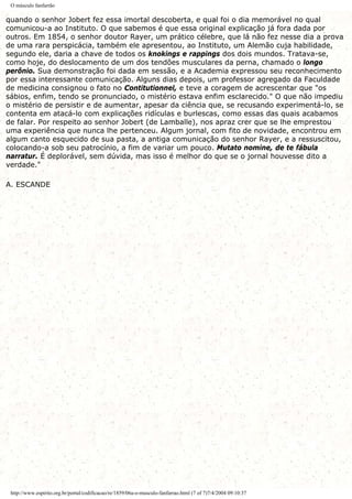 O músculo fanfarrão
quando o senhor Jobert fez essa imortal descoberta, e qual foi o dia memorável no qual
comunicou-a ao Instituto. O que sabemos é que essa original explicação já fora dada por
outros. Em 1854, o senhor doutor Rayer, um prático célebre, que lá não fez nesse dia a prova
de uma rara perspicácia, também ele apresentou, ao Instituto, um Alemão cuja habilidade,
segundo ele, daria a chave de todos os knokings e rappings dos dois mundos. Tratava-se,
como hoje, do deslocamento de um dos tendões musculares da perna, chamado o longo
perônio. Sua demonstração foi dada em sessão, e a Academia expressou seu reconhecimento
por essa interessante comunicação. Alguns dias depois, um professor agregado da Faculdade
de medicina consignou o fato no Contitutionnel, e teve a coragem de acrescentar que "os
sábios, enfim, tendo se pronunciado, o mistério estava enfim esclarecido." O que não impediu
o mistério de persistir e de aumentar, apesar da ciência que, se recusando experimentá-lo, se
contenta em atacá-lo com explicações ridículas e burlescas, como essas das quais acabamos
de falar. Por respeito ao senhor Jobert (de Lamballe), nos apraz crer que se lhe emprestou
uma experiência que nunca lhe pertenceu. Algum jornal, com fito de novidade, encontrou em
algum canto esquecido de sua pasta, a antiga comunicação do senhor Rayer, e a ressuscitou,
colocando-a sob seu patrocínio, a fim de variar um pouco. Mutato nomine, de te fábula
narratur. É deplorável, sem dúvida, mas isso é melhor do que se o jornal houvesse dito a
verdade."
A. ESCANDE
http://www.espirito.org.br/portal/codificacao/re/1859/06a-o-musculo-fanfarrao.html (7 of 7)7/4/2004 09:10:37
 