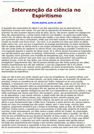 Intervenção da ciência no Espiritismo
Intervenção da ciência no
Espiritismo
Revista Espírita, junho de 1859
A oposição das corporações de sábios é um dos argumentos que os adversários do
Espiritismo invocam sem cessar. Por que não se apossaram do fenômeno das mesas
girantes? Se eles tivessem alguma coisa de séria, diz-se, não teriam vigiado em negligenciar
fatos tão extraordinários, e ainda menos tratá-los com desdém, ao passo que estão todos
contra vós. Os sábios não são os archotes das nações, e seu dever não é espargir a luz? Por
que quereríeis que eles a sufocassem, então que uma bela ocasião se lhes apresentava para
revelar ao mundo uma força nova? - De início, é um grande erro dizer que todos os sábios
estão contra nós, uma vez que o Espiritismo se propaga precisamente na classe esclarecida.
Não há sábios senão na ciência oficial e nos corpos constituídos. Do fato de que o Espiritismo
não tem ainda direito de cidadania na ciência oficial, isso prejulga a questão? Conhece-se a
circunspecção daquela a respeito de idéias novas. Se a ciência jamais houvesse se enganado,
sua opinião poderia aqui pesar na balança; infelizmente, a experiência prova o contrário. Ela
não repudiou como quimeras uma multidão de descobertas que, mais tarde, ilustraram a
memória de seus autores? Isso quer dizer que os sábios são ignorantes? Isso justifica os
epítetos triviais, muito de mau gosto, que certas pessoas se comprazem em lhes
prodigalizar? Seguramente não; não há pessoa sensata que não renda justiça ao seu saber,
embora reconhecendo que não são infalíveis, e que seu julgamento não é em última
instância. Seu erro é o de resolver certas questões um pouco levianamente, fiando-se muito
em suas luzes, antes que o tempo tenha dito sua palavra, e expor-se, assim, a receber
desmentidos da experiência.
Cada um não é bom juiz senão naquilo que é da sua competência. Se quereis edificar uma
casa, pegais um músico? Se estais doente, vos fareis tratar por um arquiteto? Se tendes um
processo, tomais os conselhos de um dançarino? Enfim, tratando-se de uma questão
teológica, a resolvereis com um químico ou um astrônomo? Não, cada um em seu ofício. As
ciências vulgares repousam sobre as propriedades da matéria, que se pode manipular à
vontade; os fenômenos que ela produz têm por agentes as forças materiais. Os do
Espiritismo têm por agentes inteligências que têm sua independência, seu livre arbítrio, e não
estão submissas aos nossos caprichos; eles escapam, assim, aos procedimentos anatômicos
ou de laboratórios, e aos nossos cálculos, e desde então não são da alçada da ciência
propriamente dita. A ciência estava, pois, afastada do bom caminho quando quis
experimentar os Espíritos como uma pilha voltaica; ela partiu de uma idéia fixa, na qual se
aferra e quer forçosamente ligar a idéia nova; fracassou e assim deveria ser, porque operou
tendo em vista uma analogia que não existe; depois, sem ir mais longe, concluiu pela
negativa: julgamento temerário que o tempo se encarrega, todos os dias, de reformar, como
reformou muitos outros, e aqueles que o pronunciaram o serão pela vergonha de estarem
inscritos, muito levianamente, em falso contra o poder infinito do Criador. As corporações
sábias não têm, pois, e não terão jamais, que se pronunciarem sobre a questão; ela não é
mais da sua competência do que aquela de decretar se Deus existe; é, pois, um erro julgá-
las. Mas quem, pois, será o juiz? Os Espíritas não se crêem no direito de impor suas idéias?
Não, o grande juiz, o soberano juiz será a opinião pública; quando essa opinião estiver
formada pelo assentimento das massas e dos homens esclarecidos, os sábios oficiais a
aceitarão como indivíduos e suportarão a força das coisas. Deixai passar uma geração, e com
ela os preconceitos do amor próprio que apaixona, e vereis que assim será com o Espiritismo,
http://www.espirito.org.br/portal/codificacao/re/1859/06b-intervencao-da-ciencia.html (1 of 4)7/4/2004 09:10:40
 
