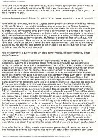 Intervenção da ciência no Espiritismo
como com tantas verdades que se combateu, e seria ridículo agora pôr em dúvida. Hoje, os
crentes são os tratados de loucos; amanhã, será a vez daqueles que não crerem,
absolutamente como se chamou outrora de loucos aqueles que criam que a Terra gira, o que
não a impediu de girar.
Mas nem todos os sábios julgaram do mesmo modo; ocorre que se fez o raciocínio seguinte:
Não há efeitos sem causa, e os mais vulgares efeitos podem colocar no caminho dos maiores
problemas. Se Newton tivesse desprezado a queda de uma maçã, se Galvaní houvesse
repelido sua serva, tratando-a de louca e visionária, quando ela lhe falou das rãs que dançam
no prato, talvez estivéssemos ainda procurando a admirável lei da gravidade e as fecundas
propriedades da pilha. O fenômeno que se designa sob o nome burlesco de dança das mesas,
não é mais ridículo do que o da dança das rãs, e ele encerra, talvez, também alguns desses
segredos da Natureza que revolucionam a Humanidade, quando se lhes tem a chave. Além
disso, eles se disseram: Uma vez que tantas pessoas dele se ocupam, uma vez que homens
sérios dele fizeram um estudo, ó necessário que haja alguma coisa; uma ilusão, uma mania
querendo-se, não pode ter esse caráter de generalidade; ela pode seduzir um círculo, uma
sociedade, mas não faz a volta ao mundo.
Heis, notadamente, o que nos disse um sábio doutor médico, há pouco incrédulo, e hoje
adepto fervoroso:
"Diz-se que seres invisíveis se comunicam; e por que não? An tes da invenção do
microscópio, supunha-se a existência desses milhões de animálculos que causam tanto
estrago na economia? Onde está a impossibilidade material de que há, no espaço, seres que
escapam aos nossos sentidos? Teríamos por acaso a ridícula pretensão de tudo saber e dizer
a Deus que não pode mais nos ensinar? Se esses seres invisíveis que nos cercam são
inteligentes, por que não se comunicariam conosco? Se estão em relação com os homens,
devem desempenhar um papel na destinação, nos acontecimentos; quem sabe? Talvez sejam
uma das potências da Natureza, uma dessas forças ocultas que não supúnhamos. Que
horizonte novo isso abre ao pensamento! Que vasto campo de observação! A descoberta do
mundo dos invisíveis seria bem outra coisa que a dos infinitamente pequenos; isso seria mais
do que uma descoberta, seria toda uma revolução nas idéias. Que luz pode dela jorrar!
Quantas coisas misteriosas explicadas! Aqueles que nisso crêem são lançados ao ridículo;
mas o que isso prova? Não ocorreu o mesmo com todas as grandes descobertas? Cristóvão
Colombo não foi repelido, cumulado de desgostos, tratado de insensato? Essas idéias, diz-se,
são tão estranhas, que a razão a elas se recusa; mas àquele que se houvesse dito, há apenas
meio século, que em alguns minutos corresponder-se-ia de um lado do mundo ao outro; que
em algumas horas atravessar-se-ia a França; que com a fumaça de um pouco de água
fervente um navio caminharia com vento contrário; que se extrairia da água os meios de se
iluminar e de se aquecer; ter-se-lhe-ia rido ao nariz. Que um homem viesse propor um meio
de iluminar toda Paris num ápice, com um único reservatório de uma substância invisível, ter-
se-ia enviado-o a Charenton. É, pois, uma coisa mais prodigiosa que o espaço esteja povoado
por seres pensantes que, depois de viverem na Terra, deixaram seu envoltório material? Não
se encontra, nesse fato, a explicação de uma multidão de crenças que remontam à mais alta
antigüidade? Não é a confirmação da existência da alma, de sua individualidade depois da
morte? Não é a prova da própria base da religião? Somente a religião não nos diz senão
vagamente em que se tornam as almas; o Espiritismo o define. Que podem a isso dizer os
materialistas e os ateus? Que semelhantes coisas valem bem a pena de serem aprofundadas."
Eis as reflexões de um sábio; mas de um sábio sem pretensões; são assim também as de
uma multidão de homens esclarecidos; eles refletiram, estudaram seriamente e sem tomar
http://www.espirito.org.br/portal/codificacao/re/1859/06b-intervencao-da-ciencia.html (2 of 4)7/4/2004 09:10:40
 