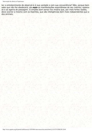 Intervenção da ciência no Espiritismo
ter o entretenimento de observá-lo à sua vontade e com sua conveniência? Não; porque bem
sabe que não lhe obedecerá; ele espia as manifestações espontâneas de seu instinto; espera-
as e as agarra de passagem. O simples bom senso nos mostra que, por mais fortes razões,
deve ocorrer o mesmo com os Espíritos, que são inteligências bem mais independentes que a
dos animais.
http://www.espirito.org.br/portal/codificacao/re/1859/06b-intervencao-da-ciencia.html (4 of 4)7/4/2004 09:10:40
 