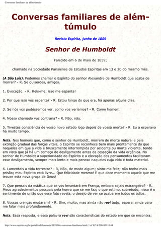 Conversas familiares de além-túmulo
Conversas familiares de além-
túmulo
Revista Espírita, junho de 1859
Senhor de Humboldt
Falecido em 6 de maio de 1859;
chamado na Sociedade Parisiense de Estudos Espíritas em 13 e 20 do mesmo mês.
(A São Luís). Podemos chamar o Espírito do senhor Alexandre de Humboldt que acaba de
morrer? - R. Se quiserdes, amigos.
1. Evocação. - R. Heis-me; isso me espanta!
2. Por que isso vos espanta? - R. Estou longe do que era, há apenas alguns dias.
3. Se nós vos pudéssemos ver, como vos veríamos? - R. Como homem.
4. Nosso chamado vos contraria? - R. Não, não.
5. Tivestes consciência de vosso novo estado logo depois de vossa morte? - R. Eu a esperava
há muito tempo.
Nota. Nos homens que, como o senhor de Humboldt, morrem de morte natural e pela
extinção gradual das forças vitais, o Espírito se reconhece bem mais prontamente do que
naqueles em que a vida é bruscamente interrompida por acidente ou morte violenta, tendo
em vista que já há um começo de desligamento antes da cessação da vida orgânica. No
senhor de Humboldt a superioridade do Espírito e a elevação dos pensamentos facilitaram
esse desligamento, sempre mais lento e mais penoso naqueles cuja vida é toda material.
6. Lamentais a vida terrestre? - R, Não, de modo algum; sinto-me feliz; não tenho mais
prisão; meu Espírito está livre... Que felicidade mesmo! E que doce momento aquele que me
trouxe esta nova graça de Deus!
7. Que pensais da estátua que se vos levantará em França, embora sejais estrangeiro? - R.
Meus agradecimentos pessoais pela honra que se me faz; o que estimo, sobretudo, nisso é o
sentimento de união que esse fato revela, o desejo de ver se acabarem todos os ódios.
8. Vossas crenças mudaram? - R. Sim, muito; mas ainda não revi tudo; esperai ainda para
me falar mais profundamente.
Nota. Essa resposta, e essa palavra revi são características do estado em que se encontra;
http://www.espirito.org.br/portal/codificacao/re/1859/06c-conversas-familiares.html (1 of 8)7/4/2004 09:10:44
 