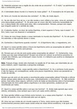 Conversas familiares de além-túmulo
18. Poderíeis precisar-nos a região do céu onde ele se encontra? - R. É inútil;" os astrônomos
não a conhecerão jamais.
19. A densidade desse mundo é a mesma do nosso globo? - R. É necessária de mil para dez.
20. Seria um mundo da natureza dos cometas? - R. Não, de modo algum.
21. Se ele não tem foco de luz, e se não recebe e nem reflete a luz solar, reina ali, portanto,
uma obscuridade perpétua? - R. Os seres que ali vivem não têm nenhuma necessidade de
luz: a obscuridade não existe para eles; não a compreendem. Pensais, porque sois cegos,
que ninguém pode ter o sentido da visão.
22. O planeta Júpiter, no dizer de certos Espíritos, é bem superior à Terra; isso é exato? - R.
Sim; tudo o que vos disseram é verdadeiro.
23. Vistes de novo Arago desde a vossa reentrada no mundo dos Espíritos? - R. Foi ele quem
me estendeu a mão quando deixei o vosso.
24. Conhecíeis o Espiritismo quando vivente? - R. O Espiritismo não; o magnetismo, sim.
25. Qual é a vossa opinião sobre o futuro do Espiritismo entre as corporações de sábios? - R.
Grande; mas seu caminho será penoso.
26. Pensais que um dia ele será aceito pelas corporações de sábios? - R. Certamente; mas,
credes que isso seja indispensável? Ocupai-vos antes em colocar os primeiros preceitos no
coração dos infelizes, que embaraçam vosso mundo: é o bálsamo que acalma os desesperos
e dá a esperança.
Nota. François Arago, tendo sido chamado na sessão de 27 de maio, por intermédio de um
outro médium, assim respondeu a perguntas análogas:
Qual era, quando vivente, vossa opinião sobre o Espiritismo? -R. Eu o conhecia muito pouco,
e não lhe ligava, em conseqüência, senão uma pouca importância; deixo-vos pensando se
mudei de opinião.
Pensais que ele será um dia aceito e reconhecido pelas corporações sábias? Entendo a ciência
oficial, porque pelos sábios há muitos que, individualmente, o reconhecem. - R. Não somente
penso, mas estou disso seguro; sofrerá a sorte de todas as descobertas úteis à Humanidade;
ridicularizado de início pelos sábios orgulhosos e os tolos ignorantes, acabará por ser
reconhecido por todos.
27. Qual é a vossa opinião sobre o sol que nos ilumina? - R. Ainda nada aprendi aqui como
ciência; entretanto, creio sempre que o sol é um vasto centro elétrico.
28. Essa opinião reflete a que tínheis como homem, ou a vossa como Espírito? - R. Minha
opinião de quando vivia, corroborada pelo que sei agora.
29. Uma vez que vindes de um mundo superior à Terra, como ocorre que não tivestes
conhecimentos precisos sobre essas coisas antes da vossa última existência, e da qual vos
http://www.espirito.org.br/portal/codificacao/re/1859/06c-conversas-familiares.html (3 of 8)7/4/2004 09:10:44
 