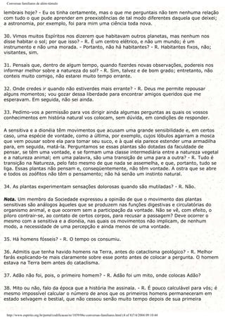 Conversas familiares de além-túmulo
lembrais hoje? - Eu os tinha certamente, mas o que me perguntais não tem nenhuma relação
com tudo o que pude aprender em preexistências de tal modo diferentes daquela que deixei;
a astronomia, por exemplo, foi para mim uma ciência toda nova.
30. Vimos muitos Espíritos nos dizerem que habitavam outros planetas, mas nenhum nos
disse habitar o sol; por que isso? - R. É um centro elétrico, e não um mundo; é um
instrumento e não uma morada. - Portanto, não há habitantes? - R. Habitantes fixos, não;
visitantes, sim.
31. Pensais que, dentro de algum tempo, quando fizerdes novas observações, podereis nos
informar melhor sobre a natureza do sol? - R. Sim, talvez e de bom grado; entretanto, não
conteis muito comigo, não estarei muito tempo errante.
32. Onde credes ir quando não estiverdes mais errante? - R. Deus me permite repousar
alguns momentos; vou gozar dessa liberdade para encontrar amigos queridos que me
esperavam. Em seguida, não sei ainda.
33. Pedimo-vos a permissão para vos dirigir ainda algumas perguntas as quais os vossos
conhecimentos em história natural vos colocam, sem dúvida, em condições de responder.
A sensitiva e a dionéia têm movimentos que acusam uma grande sensibilidade e, em certos
caso, uma espécie de vontade, como a última, por exemplo, cujos lóbulos agarram a mosca
que vem pousar sobre ela para tomar seu suco, e à qual ela parece estender uma armadilha
para, em seguida, matá-la. Perguntamos se essas plantas são dotadas da faculdade de
pensar, se têm uma vontade, e se formam uma classe intermediária entre a natureza vegetal
e a natureza animal; em uma palavra, são uma transição de uma para a outra? - R. Tudo é
transição na Natureza, pelo fato mesmo de que nada se assemelha, e que, portanto, tudo se
liga. Essas plantas não pensam e, conseqüentemente, não têm vontade. A ostra que se abre
e todos os zoófitos não têm o pensamento; não há senão um instinto natural.
34. As plantas experimentam sensações dolorosas quando são mutiladas? - R. Não.
Nota. Um membro da Sociedade expressou a opinião de que o movimento das plantas
sensitivas são análogos àqueles que se produzem nas funções digestivas e circulatórias do
organismo animal, e que ocorrem sem a participação da vontade. Não se vê, com efeito, o
piloro contrair-se, ao contato de certos corpos, para recusar a passagem? Deve ocorrer o
mesmo com a sensitiva e a dionéia, nas quais os movimentos não implicam, de nenhum
modo, a necessidade de uma percepção e ainda menos de uma vontade.
35. Há homens fósseis? - R. O tempo os consumiu.
36. Admitis que tenha havido homens na Terra, antes do cataclisma geológico? - R. Melhor
farás explicando-te mais claramente sobre esse ponto antes de colocar a pergunta. O homem
estava na Terra bem antes do cataclisma.
37. Adão não foi, pois, o primeiro homem? - R. Adão foi um mito, onde colocas Adão?
38. Mito ou não, falo da época que a história lhe assinala. - R. É pouco calculável para vós; é
mesmo impossível calcular o número de anos que os primeiros homens permaneceram em
estado selvagem e bestial, que não cessou senão muito tempo depois de sua primeira
http://www.espirito.org.br/portal/codificacao/re/1859/06c-conversas-familiares.html (4 of 8)7/4/2004 09:10:44
 