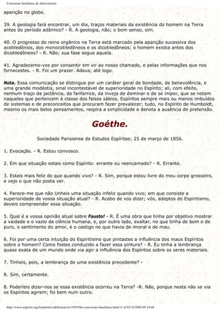 Conversas familiares de além-túmulo
aparição no globo.
39. A geologia fará encontrar, um dia, traços materiais da existência do homem na Terra
antes do período adâmico? - R. A geologia, não; o bom senso, sim.
40. O progresso do reino orgânico na Terra está marcado pela aparição sucessiva dos
acotiledônios, dos monocotiledôneos e os dicotiledôneos; o homem existia antes dos
dicotiledôneos? - R. Não; sua fase segue aquela.
41. Agradecemo-vos por consentir em vir ao nosso chamado, e pelas informações que nos
fornecestes. - R. Foi um prazer. Adeus; até logo.
Nota. Essa comunicação se distingue por um caráter geral de bondade, de benevolência, e
uma grande modéstia, sinal incontestável de superioridade no Espírito; ali, com efeito,
nenhum traço da jactância, da fanfarrice, da inveja de dominar e de se impor, que se notam
naqueles que pertencem à classe dos falsos sábios. Espíritos sempre mais ou menos imbuídos
de sistemas e de preconceitos que procuram fazer prevalecer; tudo, no Espírito de Humboldt,
mesmo os mais belos pensamentos, respira a simplicidade e denota a ausência de pretensão.
Goéthe.
Sociedade Parisiense de Estudos Espíritas; 25 de março de 1856.
1. Evocação. - R. Estou convosco.
2. Em que situação estais como Espírito: errante ou reencarnado? - R. Errante.
3. Estais mais feliz do que quando vivo? - R. Sim, porque estou livre do meu corpo grosseiro,
e vejo o que não podia ver.
4. Parece-me que não Unheis uma situação infeliz quando vivo; em que consiste a
superioridade de vossa situação atual? - R. Acabo de vos dizer; vós, adeptos do Espiritismo,
deveis compreender essa situação.
5. Qual é a vossa opinião atual sobre Fausto! - R. É uma obra que tinha por objetivo mostrar
a vaidade e o vazio da ciência humana, e, por outro lado, exaltar, no que tinha de bom e de
puro, o sentimento do amor, e o castigo no que havia de imoral e de mau.
6. Foi por uma certa intuição do Espiritismo que pintastes a influência dos maus Espíritos
sobre o homem? Como fostes conduzido a fazer essa pintura? - R. Eu tinha a lembrança
quase exata de um mundo onde via agir a influência dos Espíritos sobre os seres materiais.
7. Tínheis, pois, a lembrança de uma existência precedente? -
R. Sim, certamente.
8. Poderíeis dizer-nos se essa existência ocorreu na Terra? -R. Não, porque nesta não se via
os Espíritos agirem; foi bem num outro.
http://www.espirito.org.br/portal/codificacao/re/1859/06c-conversas-familiares.html (5 of 8)7/4/2004 09:10:44
 