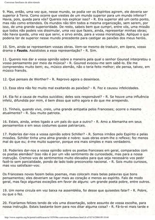 Conversas familiares de além-túmulo
9. Mas, então, uma vez que, nesse mundo, se podia ver os Espíritos agirem, ele deveria ser
superior à Terra. Como ocorre que viestes de um mundo superior para um mundo inferior?
Havia, pois, queda para vós? Quereis nos explicar isso? - R. Era superior até um certo ponto,
mas não como entendeis. Os mundos não têm todos a mesma organização, sem serem, por
isso, de uma grande superioridade. De resto, sabeis bem que cumpri, entre vós, uma missão
que todos não podeis vos dissimular, uma vez que fazeis, ainda, representar minhas obras;
não havia queda, uma vez que servi, e sirvo ainda, para a vossa moralização. Apliquei o que
poderia ter de superior nesse mundo precedente para castigar as paixões dos meus heróis.
10. Sim, ainda se representam vossas obras. Vem-se mesmo de traduzir, em ópera, vosso
drama o Fausto. Assististes a essa representação? - R. Sim.
11. Quereis nos dar a vossa opinião sobre a maneira pela qual o senhor Gounod interpretou o
vosso pensamento por meio da música? - R. Gounod evocou-me sem sabê-lo. Ele me
compreendeu muito bem; eu, músico alemão, não o teria feito melhor; ele pensa, talvez, em
músico francês.
12. Que pensais de Werther? - R. Reprovo agora o desenlace.
13. Essa obra não fez muito mal exaltando as paixões? - R. Fez e causou infelicidades.
14. Ela foi a causa de muitos suicídios; deles sois responsável? - R. Se houve uma influência
infeliz, difundida por mim, é bem disso que sofro agora e do que me arrependo.
15. Tínheis, quando vivo, creio, uma grande antipatia pelos Franceses; ocorre o mesmo
atualmente? - R. Sou muito patriota.
16. Estais, ainda, antes ligado a um país do que a outro? - R. Amo a Alemanha em seus
pensamentos e em seus costumes quase patriarcais.
17. Poderíes dar-nos a vossa opinião sobre Schiller? - R. Somos irmãos pelo Espírito e pelas
missões. Schiller tinha uma alma grande e nobre: suas obras eram-lhe o reflexo; fez menos
mal do que eu; é-me muito superior, porque era mais simples e mais verdadeiro.
18. Poderíeis dar-nos a vossa opinião sobre os poetas franceses em geral, comparados com
os poetas alemães? Isso não é por um vão sentimento de curiosidade, mas para a nossa
instrução. Cremos-vos de sentimentos muito elevados para que seja necessário vos pedir
fazê-lo sem parcialidade, pondo de lado todo preconceito nacional. - R. Sois muito curiosos,
mas vou satisfazer-vos:
Os Franceses novos fazem belos poemas, mas colocam mais belas palavras que bons
pensamentos; eles deveriam se ligar mais ao coração e menos ao espírito. Falo de modo
geral, mas faço algumas exceções em favor de alguns: um grande poeta pobre, entre outros.
19. Um nome circula em voz baixa na assembléia, foi desse que quisestes falar? - R. Pobre,
ou que o fez.
20. Ficaríamos felizes tendo de vós uma dissertação, sobre assunto de vossa escolha, para
nossa instrução. Estais bastante bom para nos ditar alguma coisa? - R. Fá-lo-ei mais tarde e
http://www.espirito.org.br/portal/codificacao/re/1859/06c-conversas-familiares.html (6 of 8)7/4/2004 09:10:44
 