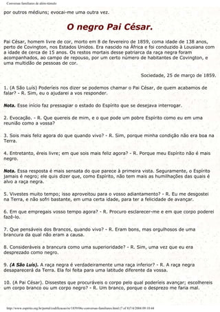Conversas familiares de além-túmulo
por outros médiuns; evocai-me uma outra vez.
O negro Pai César.
Pai César, homem livre de cor, morto em 8 de fevereiro de 1859, coma idade de 138 anos,
perto de Covington, nos Estados Unidos. Era nascido na África e foi conduzido à Lousiana com
a idade de cerca de 15 anos. Os restos mortais desse patriarca da raça negra foram
acompanhados, ao campo de repouso, por um certo número de habitantes de Covington, e
uma multidão de pessoas de cor.
Sociedade, 25 de março de 1859.
1. (A São Luís) Poderíeis nos dizer se podemos chamar o Pai César, de quem acabamos de
falar? - R. Sim, eu o ajudarei a vos responder.
Nota. Esse início faz pressagiar o estado do Espírito que se desejava interrogar.
2. Evocação. - R. Que quereis de mim, e o que pode um pobre Espírito como eu em uma
reunião como a vossa?
3. Sois mais feliz agora do que quando vivo? - R. Sim, porque minha condição não era boa na
Terra.
4. Entretanto, éreis livre; em que sois mais feliz agora? - R. Porque meu Espírito não é mais
negro.
Nota. Essa resposta é mais sensata do que parece à primeira vista. Seguramente, o Espírito
jamais é negro; ele quis dizer que, como Espírito, não tem mais as humilhações das quais é
alvo a raça negra.
5. Vivestes muito tempo; isso aproveitou para o vosso adiantamento? - R. Eu me desgostei
na Terra, e não sofri bastante, em uma certa idade, para ter a felicidade de avançar.
6. Em que empregais vosso tempo agora? - R. Procuro esclarecer-me e em que corpo poderei
fazê-lo.
7. Que pensáveis dos Brancos, quando vivo? - R. Eram bons, mas orgulhosos de uma
brancura da qual não eram a causa.
8. Consideráveis a brancura como uma superioridade? - R. Sim, uma vez que eu era
desprezado como negro.
9. (A São Luís). A raça negra é verdadeiramente uma raça inferior? - R. A raça negra
desaparecerá da Terra. Ela foi feita para uma latitude diferente da vossa.
10. (A Pai César). Dissestes que procuráveis o corpo pelo qual poderíeis avançar; escolhereis
um corpo branco ou um corpo negro? - R. Um branco, porque o desprezo me faria mal.
http://www.espirito.org.br/portal/codificacao/re/1859/06c-conversas-familiares.html (7 of 8)7/4/2004 09:10:44
 